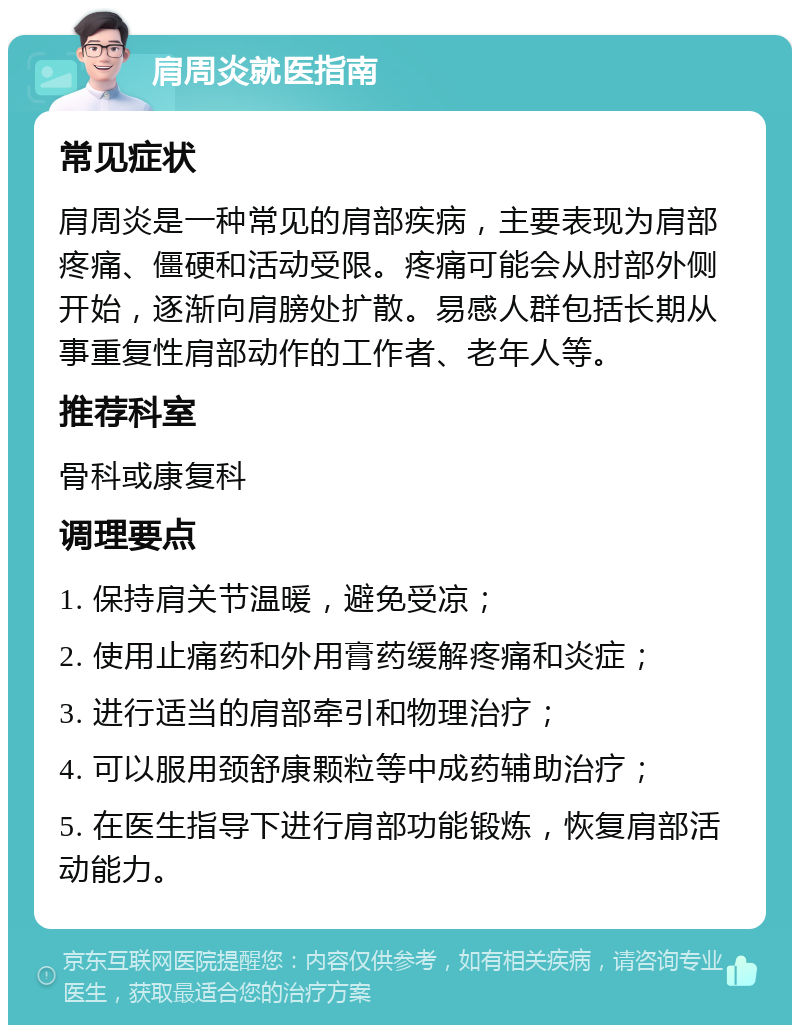 肩周炎就医指南 常见症状 肩周炎是一种常见的肩部疾病，主要表现为肩部疼痛、僵硬和活动受限。疼痛可能会从肘部外侧开始，逐渐向肩膀处扩散。易感人群包括长期从事重复性肩部动作的工作者、老年人等。 推荐科室 骨科或康复科 调理要点 1. 保持肩关节温暖，避免受凉； 2. 使用止痛药和外用膏药缓解疼痛和炎症； 3. 进行适当的肩部牵引和物理治疗； 4. 可以服用颈舒康颗粒等中成药辅助治疗； 5. 在医生指导下进行肩部功能锻炼，恢复肩部活动能力。