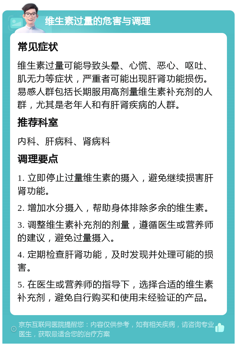 维生素过量的危害与调理 常见症状 维生素过量可能导致头晕、心慌、恶心、呕吐、肌无力等症状，严重者可能出现肝肾功能损伤。易感人群包括长期服用高剂量维生素补充剂的人群，尤其是老年人和有肝肾疾病的人群。 推荐科室 内科、肝病科、肾病科 调理要点 1. 立即停止过量维生素的摄入，避免继续损害肝肾功能。 2. 增加水分摄入，帮助身体排除多余的维生素。 3. 调整维生素补充剂的剂量，遵循医生或营养师的建议，避免过量摄入。 4. 定期检查肝肾功能，及时发现并处理可能的损害。 5. 在医生或营养师的指导下，选择合适的维生素补充剂，避免自行购买和使用未经验证的产品。