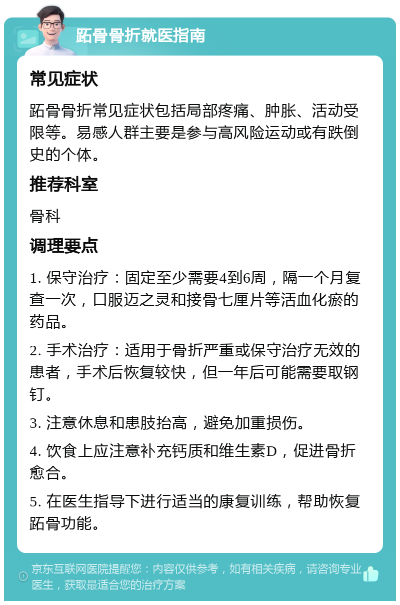 跖骨骨折就医指南 常见症状 跖骨骨折常见症状包括局部疼痛、肿胀、活动受限等。易感人群主要是参与高风险运动或有跌倒史的个体。 推荐科室 骨科 调理要点 1. 保守治疗：固定至少需要4到6周，隔一个月复查一次，口服迈之灵和接骨七厘片等活血化瘀的药品。 2. 手术治疗：适用于骨折严重或保守治疗无效的患者，手术后恢复较快，但一年后可能需要取钢钉。 3. 注意休息和患肢抬高，避免加重损伤。 4. 饮食上应注意补充钙质和维生素D，促进骨折愈合。 5. 在医生指导下进行适当的康复训练，帮助恢复跖骨功能。