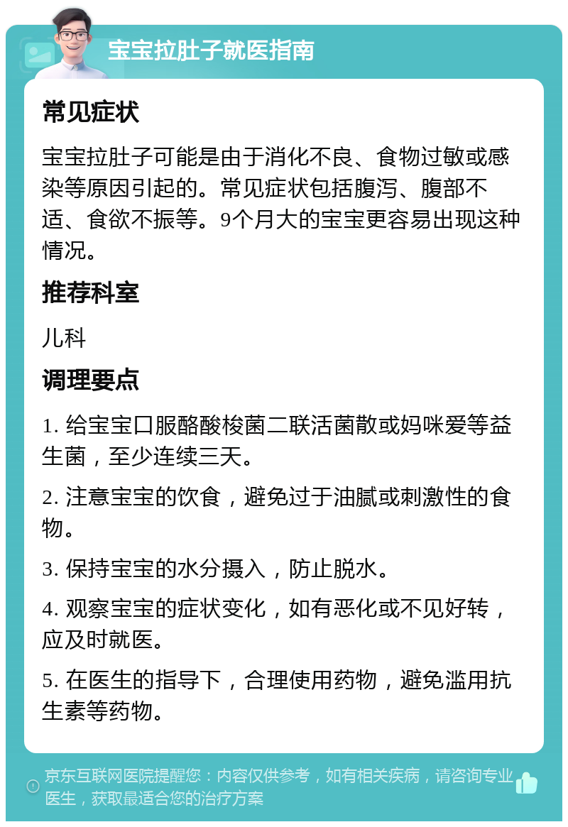 宝宝拉肚子就医指南 常见症状 宝宝拉肚子可能是由于消化不良、食物过敏或感染等原因引起的。常见症状包括腹泻、腹部不适、食欲不振等。9个月大的宝宝更容易出现这种情况。 推荐科室 儿科 调理要点 1. 给宝宝口服酪酸梭菌二联活菌散或妈咪爱等益生菌，至少连续三天。 2. 注意宝宝的饮食，避免过于油腻或刺激性的食物。 3. 保持宝宝的水分摄入，防止脱水。 4. 观察宝宝的症状变化，如有恶化或不见好转，应及时就医。 5. 在医生的指导下，合理使用药物，避免滥用抗生素等药物。