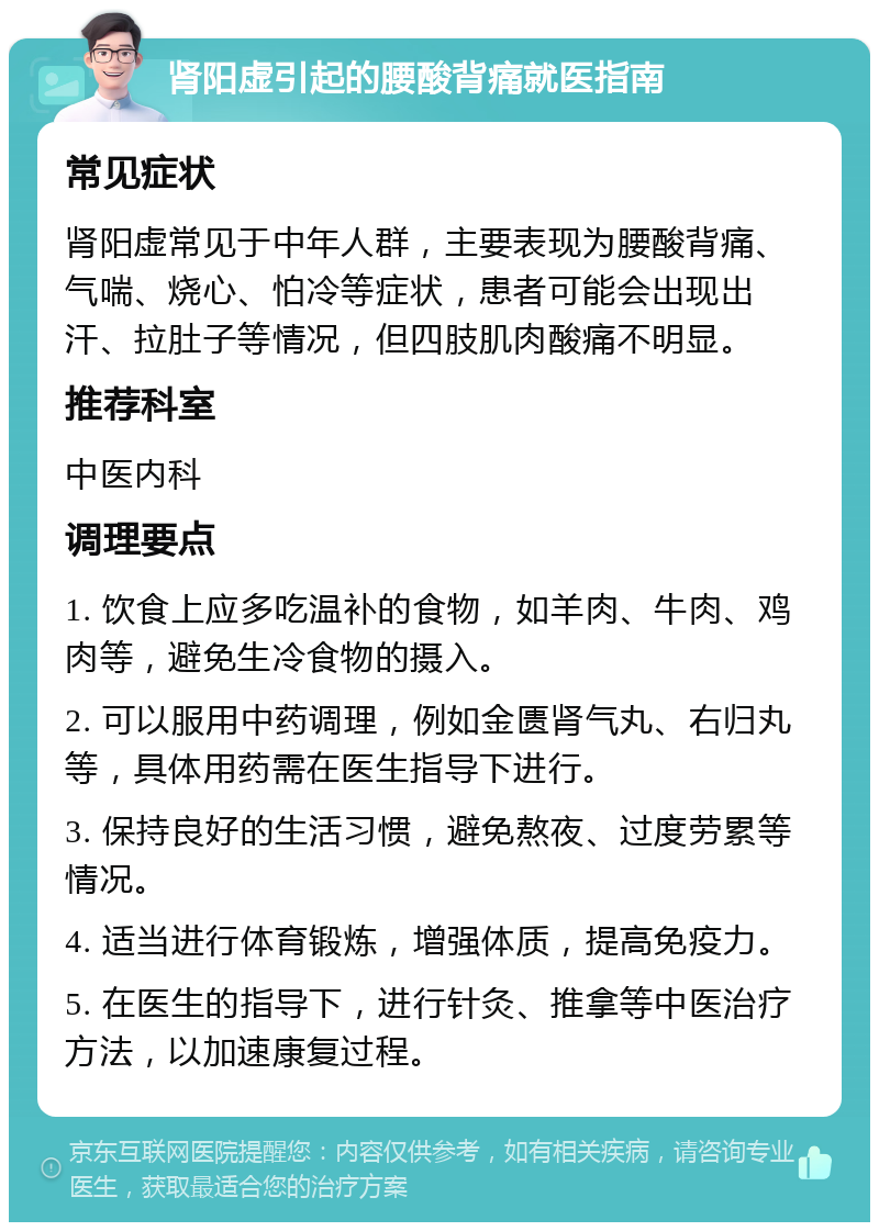 肾阳虚引起的腰酸背痛就医指南 常见症状 肾阳虚常见于中年人群，主要表现为腰酸背痛、气喘、烧心、怕冷等症状，患者可能会出现出汗、拉肚子等情况，但四肢肌肉酸痛不明显。 推荐科室 中医内科 调理要点 1. 饮食上应多吃温补的食物，如羊肉、牛肉、鸡肉等，避免生冷食物的摄入。 2. 可以服用中药调理，例如金匮肾气丸、右归丸等，具体用药需在医生指导下进行。 3. 保持良好的生活习惯，避免熬夜、过度劳累等情况。 4. 适当进行体育锻炼，增强体质，提高免疫力。 5. 在医生的指导下，进行针灸、推拿等中医治疗方法，以加速康复过程。