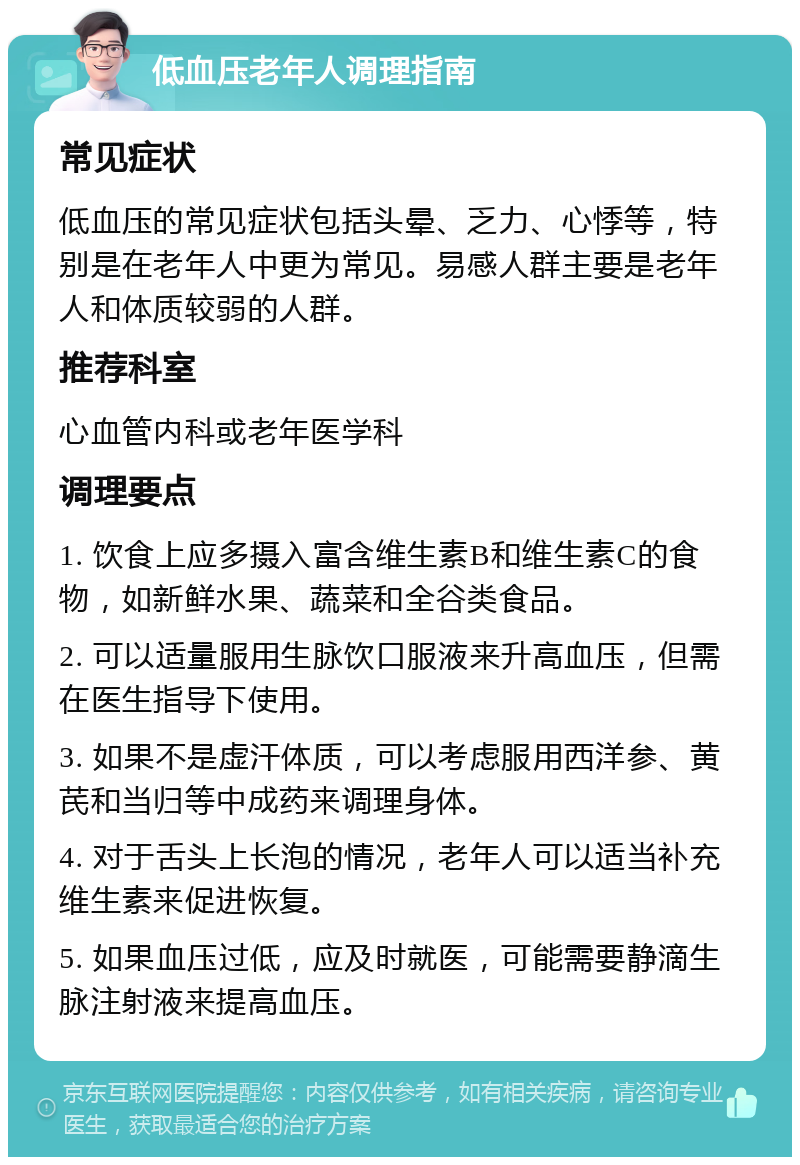 低血压老年人调理指南 常见症状 低血压的常见症状包括头晕、乏力、心悸等，特别是在老年人中更为常见。易感人群主要是老年人和体质较弱的人群。 推荐科室 心血管内科或老年医学科 调理要点 1. 饮食上应多摄入富含维生素B和维生素C的食物，如新鲜水果、蔬菜和全谷类食品。 2. 可以适量服用生脉饮口服液来升高血压，但需在医生指导下使用。 3. 如果不是虚汗体质，可以考虑服用西洋参、黄芪和当归等中成药来调理身体。 4. 对于舌头上长泡的情况，老年人可以适当补充维生素来促进恢复。 5. 如果血压过低，应及时就医，可能需要静滴生脉注射液来提高血压。