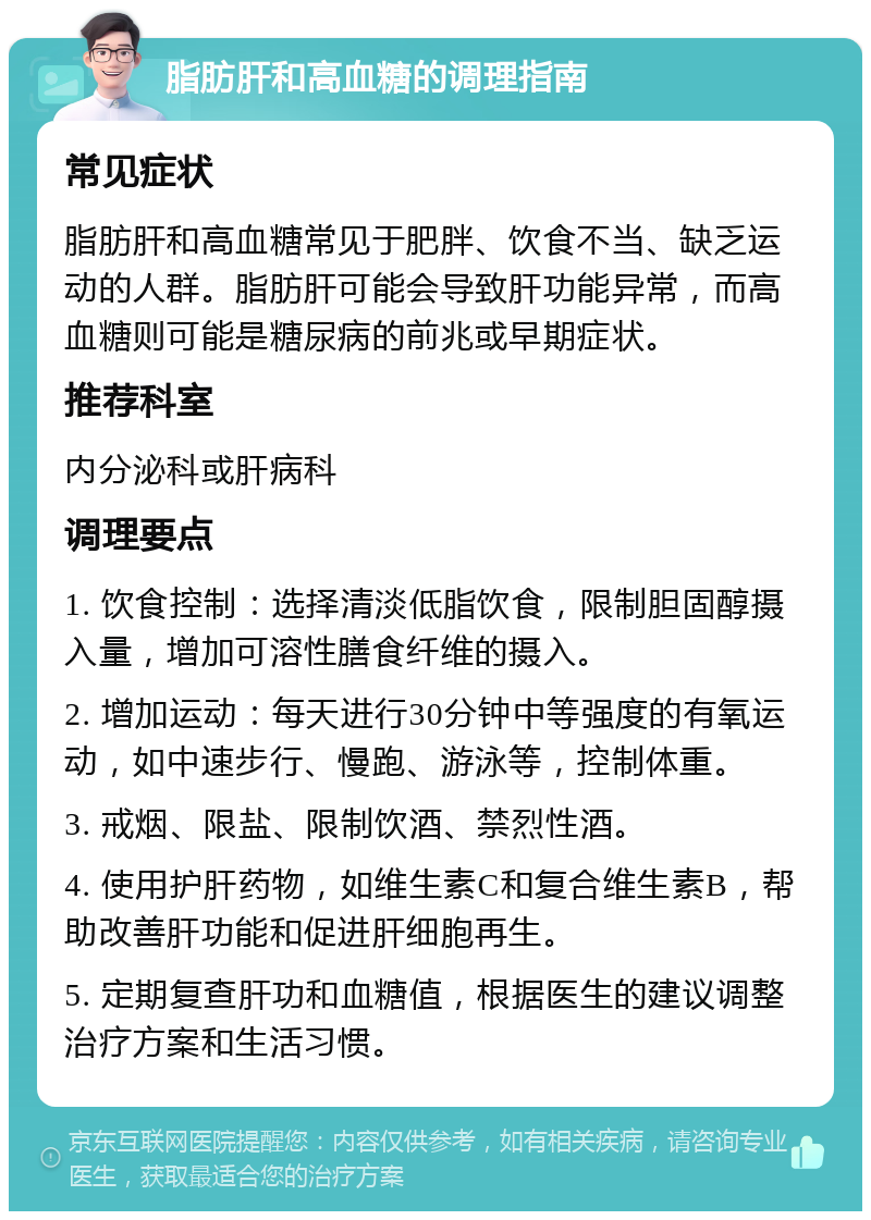 脂肪肝和高血糖的调理指南 常见症状 脂肪肝和高血糖常见于肥胖、饮食不当、缺乏运动的人群。脂肪肝可能会导致肝功能异常，而高血糖则可能是糖尿病的前兆或早期症状。 推荐科室 内分泌科或肝病科 调理要点 1. 饮食控制：选择清淡低脂饮食，限制胆固醇摄入量，增加可溶性膳食纤维的摄入。 2. 增加运动：每天进行30分钟中等强度的有氧运动，如中速步行、慢跑、游泳等，控制体重。 3. 戒烟、限盐、限制饮酒、禁烈性酒。 4. 使用护肝药物，如维生素C和复合维生素B，帮助改善肝功能和促进肝细胞再生。 5. 定期复查肝功和血糖值，根据医生的建议调整治疗方案和生活习惯。