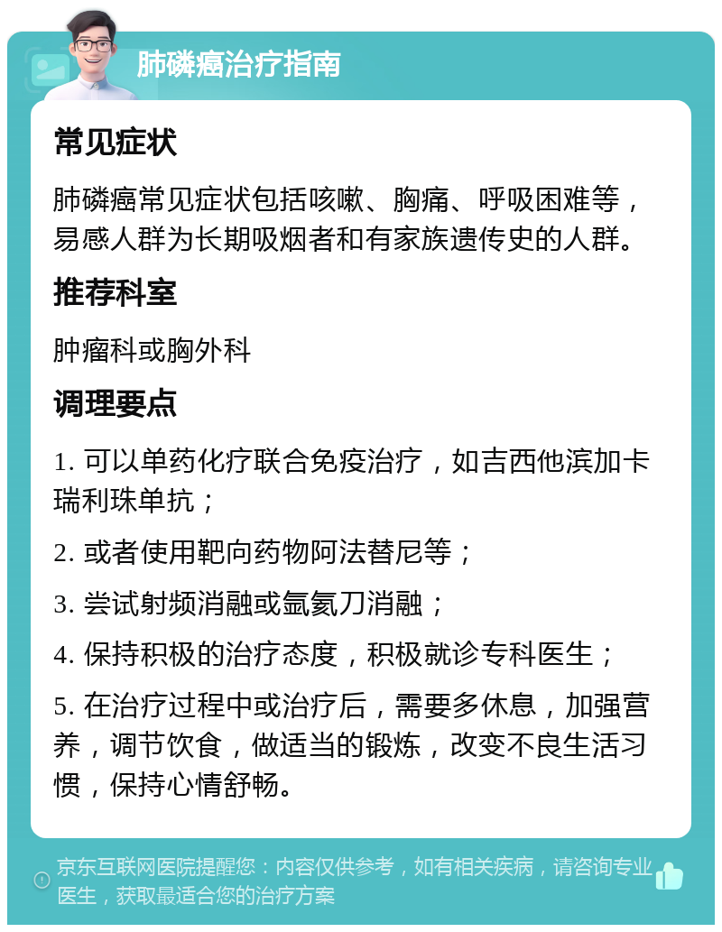 肺磷癌治疗指南 常见症状 肺磷癌常见症状包括咳嗽、胸痛、呼吸困难等，易感人群为长期吸烟者和有家族遗传史的人群。 推荐科室 肿瘤科或胸外科 调理要点 1. 可以单药化疗联合免疫治疗，如吉西他滨加卡瑞利珠单抗； 2. 或者使用靶向药物阿法替尼等； 3. 尝试射频消融或氩氦刀消融； 4. 保持积极的治疗态度，积极就诊专科医生； 5. 在治疗过程中或治疗后，需要多休息，加强营养，调节饮食，做适当的锻炼，改变不良生活习惯，保持心情舒畅。