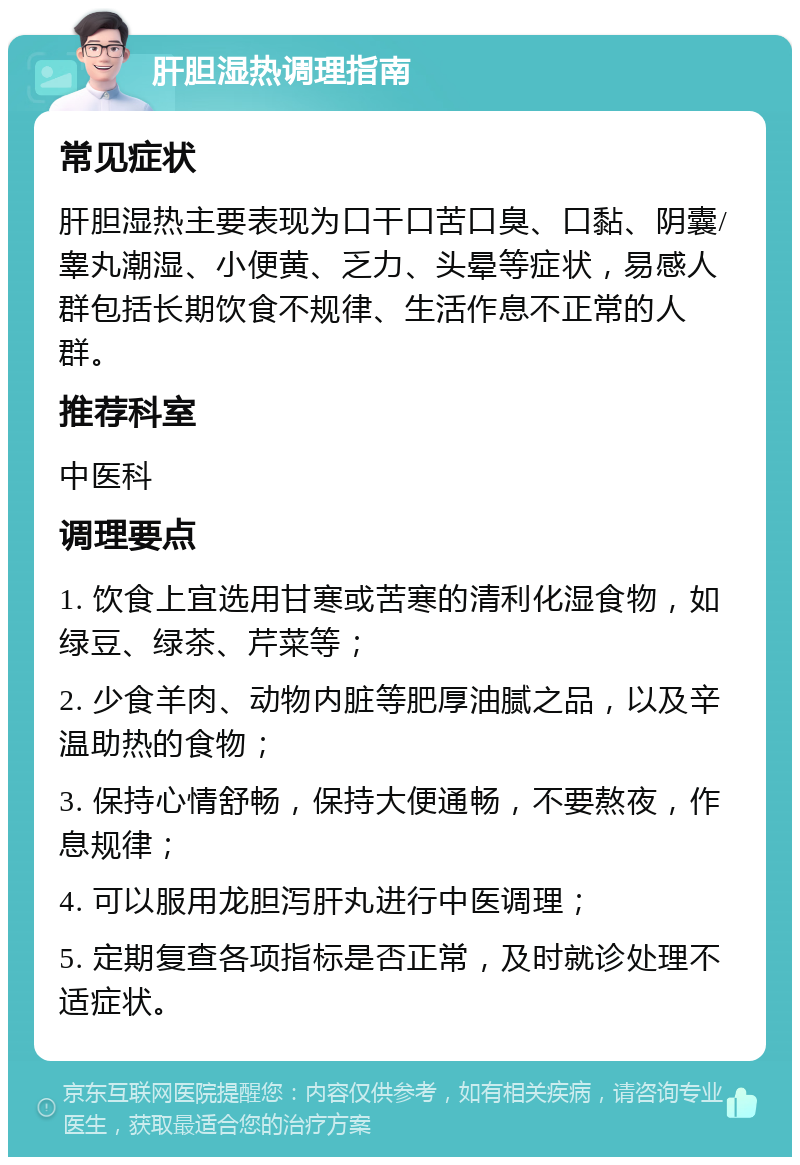 肝胆湿热调理指南 常见症状 肝胆湿热主要表现为口干口苦口臭、口黏、阴囊/睾丸潮湿、小便黄、乏力、头晕等症状，易感人群包括长期饮食不规律、生活作息不正常的人群。 推荐科室 中医科 调理要点 1. 饮食上宜选用甘寒或苦寒的清利化湿食物，如绿豆、绿茶、芹菜等； 2. 少食羊肉、动物内脏等肥厚油腻之品，以及辛温助热的食物； 3. 保持心情舒畅，保持大便通畅，不要熬夜，作息规律； 4. 可以服用龙胆泻肝丸进行中医调理； 5. 定期复查各项指标是否正常，及时就诊处理不适症状。