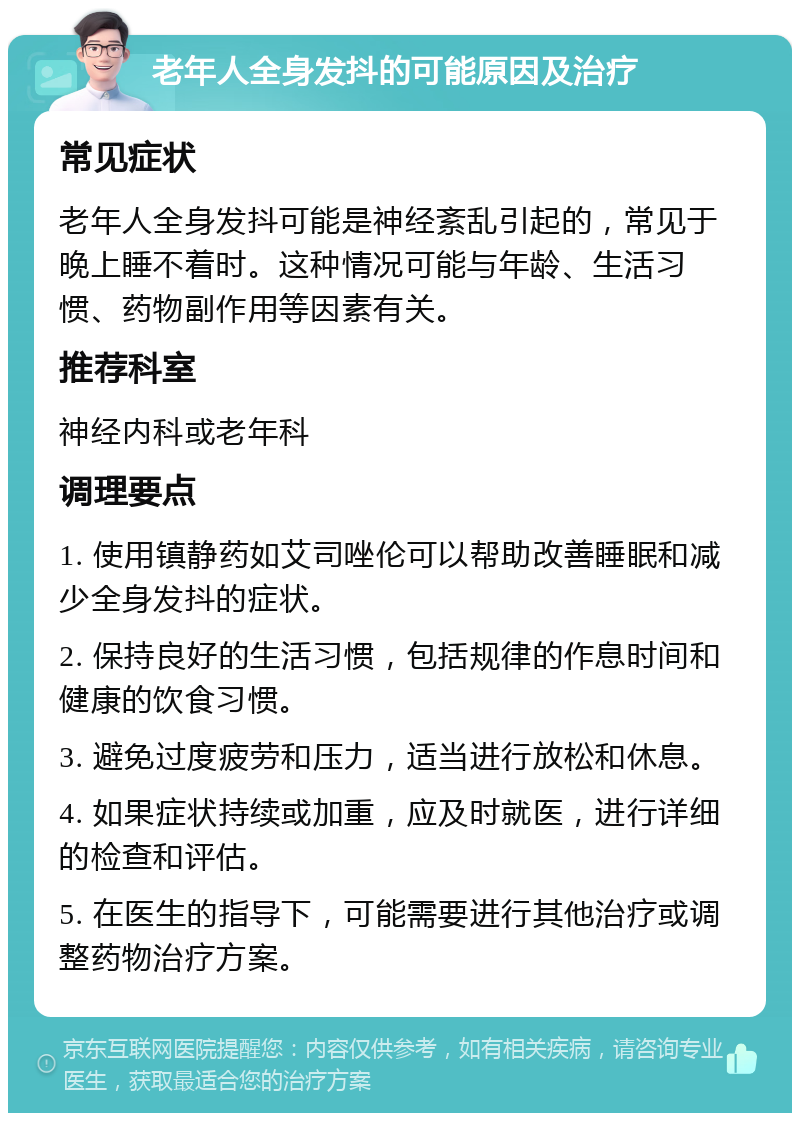 老年人全身发抖的可能原因及治疗 常见症状 老年人全身发抖可能是神经紊乱引起的，常见于晚上睡不着时。这种情况可能与年龄、生活习惯、药物副作用等因素有关。 推荐科室 神经内科或老年科 调理要点 1. 使用镇静药如艾司唑伦可以帮助改善睡眠和减少全身发抖的症状。 2. 保持良好的生活习惯，包括规律的作息时间和健康的饮食习惯。 3. 避免过度疲劳和压力，适当进行放松和休息。 4. 如果症状持续或加重，应及时就医，进行详细的检查和评估。 5. 在医生的指导下，可能需要进行其他治疗或调整药物治疗方案。