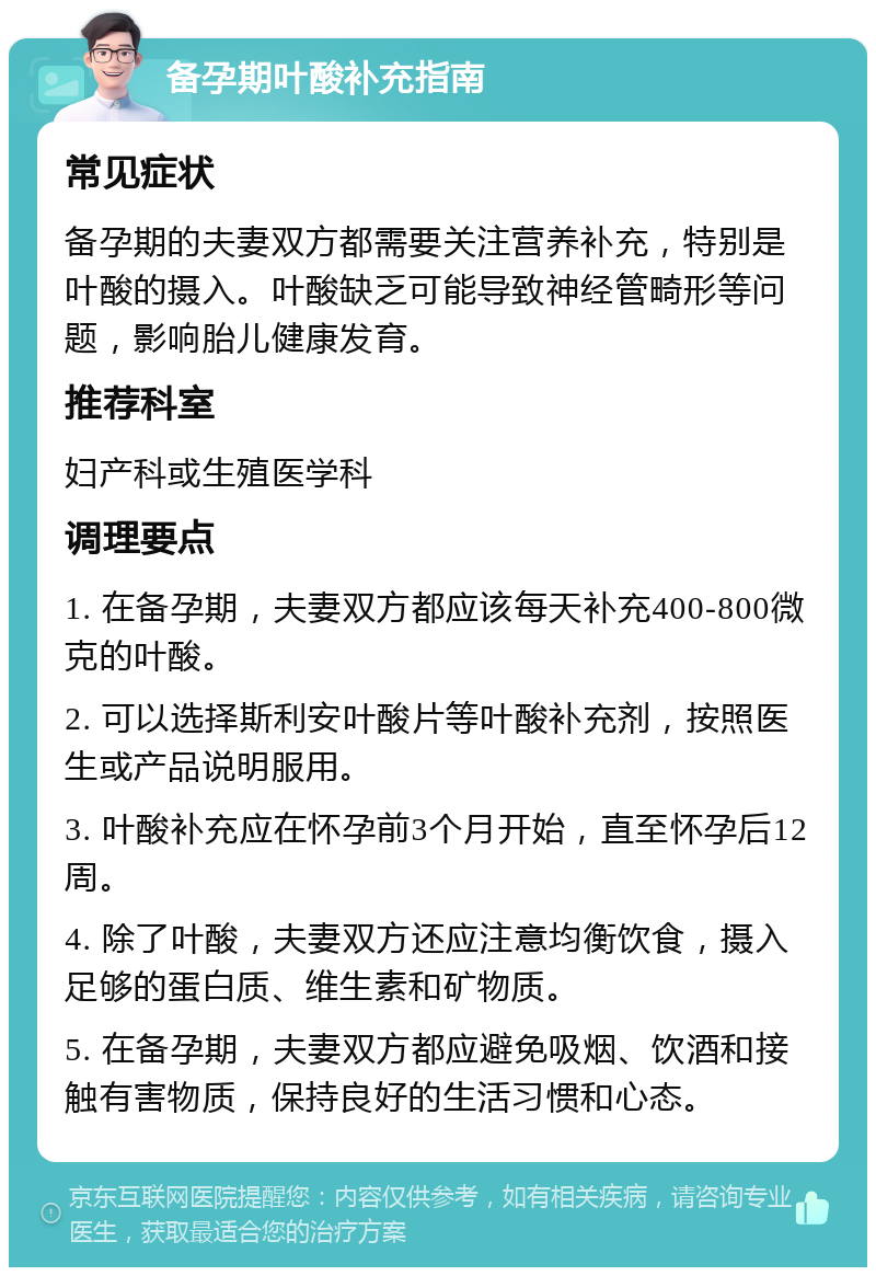 备孕期叶酸补充指南 常见症状 备孕期的夫妻双方都需要关注营养补充，特别是叶酸的摄入。叶酸缺乏可能导致神经管畸形等问题，影响胎儿健康发育。 推荐科室 妇产科或生殖医学科 调理要点 1. 在备孕期，夫妻双方都应该每天补充400-800微克的叶酸。 2. 可以选择斯利安叶酸片等叶酸补充剂，按照医生或产品说明服用。 3. 叶酸补充应在怀孕前3个月开始，直至怀孕后12周。 4. 除了叶酸，夫妻双方还应注意均衡饮食，摄入足够的蛋白质、维生素和矿物质。 5. 在备孕期，夫妻双方都应避免吸烟、饮酒和接触有害物质，保持良好的生活习惯和心态。