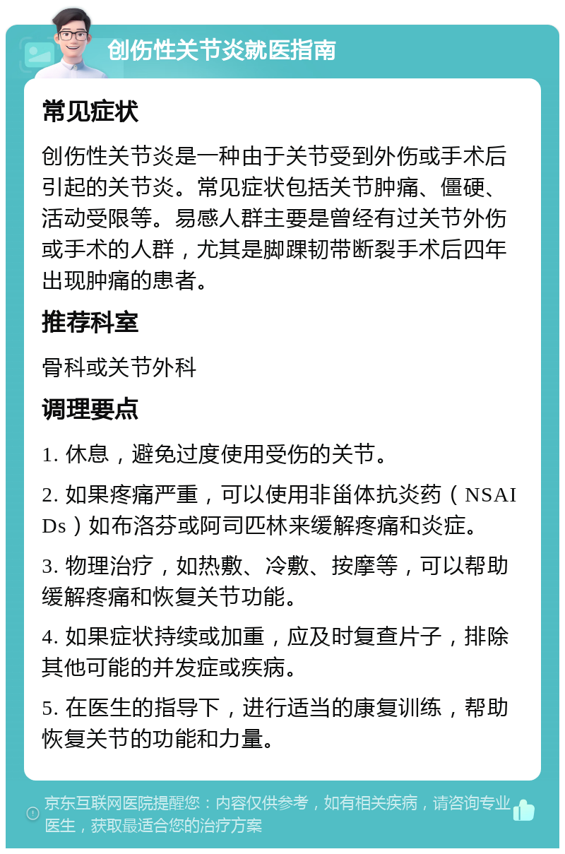 创伤性关节炎就医指南 常见症状 创伤性关节炎是一种由于关节受到外伤或手术后引起的关节炎。常见症状包括关节肿痛、僵硬、活动受限等。易感人群主要是曾经有过关节外伤或手术的人群，尤其是脚踝韧带断裂手术后四年出现肿痛的患者。 推荐科室 骨科或关节外科 调理要点 1. 休息，避免过度使用受伤的关节。 2. 如果疼痛严重，可以使用非甾体抗炎药（NSAIDs）如布洛芬或阿司匹林来缓解疼痛和炎症。 3. 物理治疗，如热敷、冷敷、按摩等，可以帮助缓解疼痛和恢复关节功能。 4. 如果症状持续或加重，应及时复查片子，排除其他可能的并发症或疾病。 5. 在医生的指导下，进行适当的康复训练，帮助恢复关节的功能和力量。