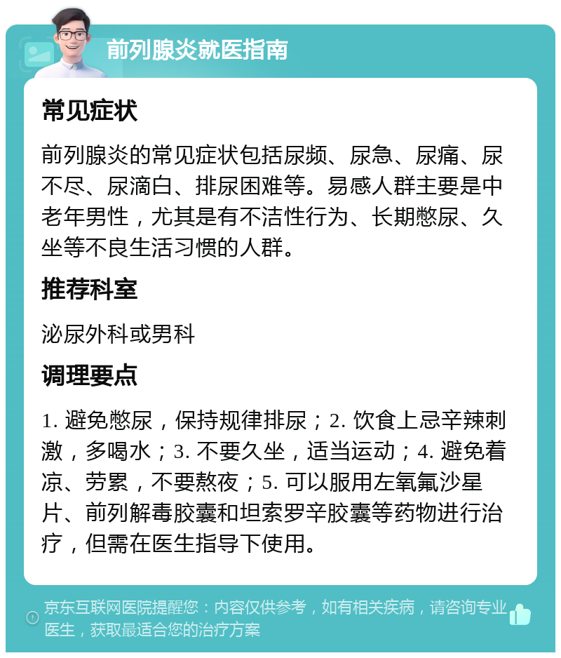 前列腺炎就医指南 常见症状 前列腺炎的常见症状包括尿频、尿急、尿痛、尿不尽、尿滴白、排尿困难等。易感人群主要是中老年男性，尤其是有不洁性行为、长期憋尿、久坐等不良生活习惯的人群。 推荐科室 泌尿外科或男科 调理要点 1. 避免憋尿，保持规律排尿；2. 饮食上忌辛辣刺激，多喝水；3. 不要久坐，适当运动；4. 避免着凉、劳累，不要熬夜；5. 可以服用左氧氟沙星片、前列解毒胶囊和坦索罗辛胶囊等药物进行治疗，但需在医生指导下使用。