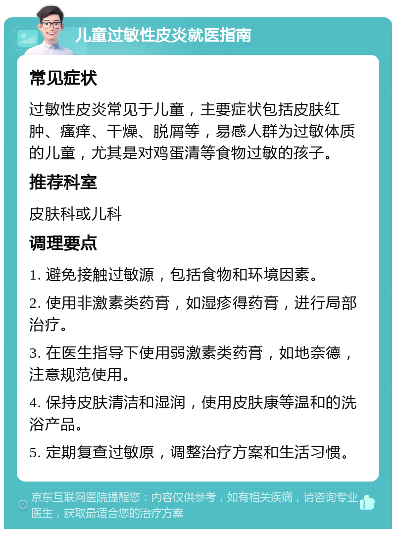 儿童过敏性皮炎就医指南 常见症状 过敏性皮炎常见于儿童，主要症状包括皮肤红肿、瘙痒、干燥、脱屑等，易感人群为过敏体质的儿童，尤其是对鸡蛋清等食物过敏的孩子。 推荐科室 皮肤科或儿科 调理要点 1. 避免接触过敏源，包括食物和环境因素。 2. 使用非激素类药膏，如湿疹得药膏，进行局部治疗。 3. 在医生指导下使用弱激素类药膏，如地奈德，注意规范使用。 4. 保持皮肤清洁和湿润，使用皮肤康等温和的洗浴产品。 5. 定期复查过敏原，调整治疗方案和生活习惯。