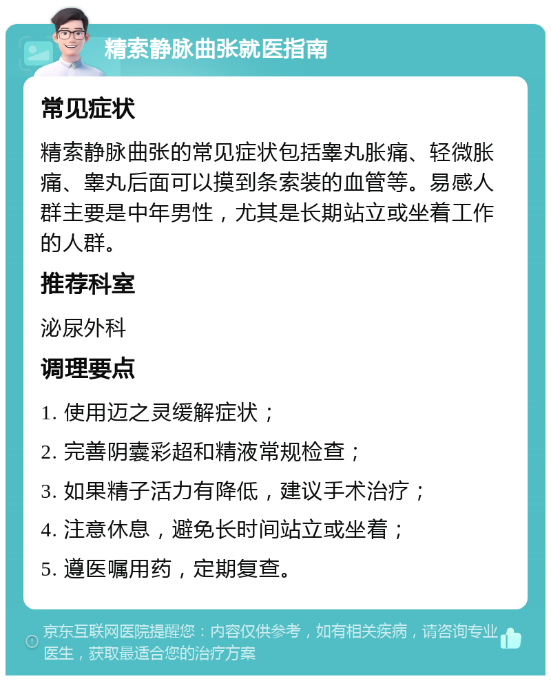 精索静脉曲张就医指南 常见症状 精索静脉曲张的常见症状包括睾丸胀痛、轻微胀痛、睾丸后面可以摸到条索装的血管等。易感人群主要是中年男性，尤其是长期站立或坐着工作的人群。 推荐科室 泌尿外科 调理要点 1. 使用迈之灵缓解症状； 2. 完善阴囊彩超和精液常规检查； 3. 如果精子活力有降低，建议手术治疗； 4. 注意休息，避免长时间站立或坐着； 5. 遵医嘱用药，定期复查。