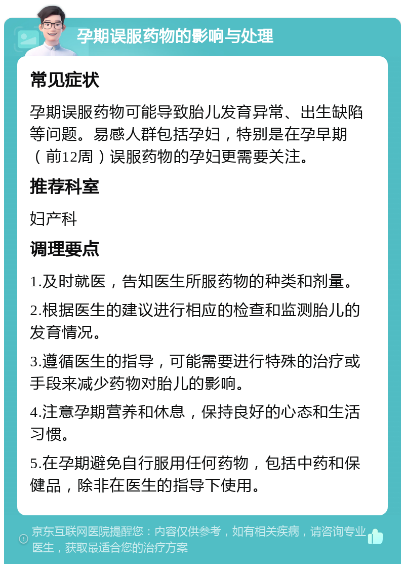 孕期误服药物的影响与处理 常见症状 孕期误服药物可能导致胎儿发育异常、出生缺陷等问题。易感人群包括孕妇，特别是在孕早期（前12周）误服药物的孕妇更需要关注。 推荐科室 妇产科 调理要点 1.及时就医，告知医生所服药物的种类和剂量。 2.根据医生的建议进行相应的检查和监测胎儿的发育情况。 3.遵循医生的指导，可能需要进行特殊的治疗或手段来减少药物对胎儿的影响。 4.注意孕期营养和休息，保持良好的心态和生活习惯。 5.在孕期避免自行服用任何药物，包括中药和保健品，除非在医生的指导下使用。