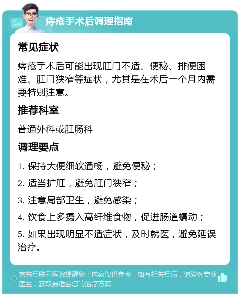 痔疮手术后调理指南 常见症状 痔疮手术后可能出现肛门不适、便秘、排便困难、肛门狭窄等症状，尤其是在术后一个月内需要特别注意。 推荐科室 普通外科或肛肠科 调理要点 1. 保持大便细软通畅，避免便秘； 2. 适当扩肛，避免肛门狭窄； 3. 注意局部卫生，避免感染； 4. 饮食上多摄入高纤维食物，促进肠道蠕动； 5. 如果出现明显不适症状，及时就医，避免延误治疗。