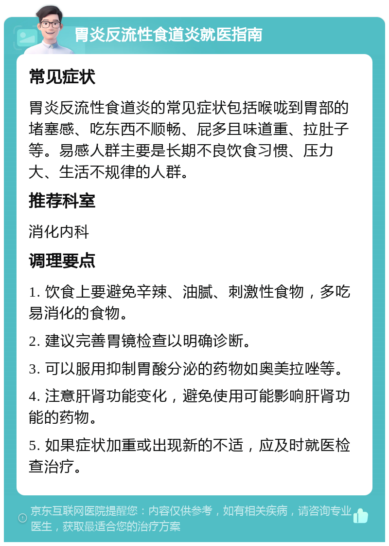 胃炎反流性食道炎就医指南 常见症状 胃炎反流性食道炎的常见症状包括喉咙到胃部的堵塞感、吃东西不顺畅、屁多且味道重、拉肚子等。易感人群主要是长期不良饮食习惯、压力大、生活不规律的人群。 推荐科室 消化内科 调理要点 1. 饮食上要避免辛辣、油腻、刺激性食物，多吃易消化的食物。 2. 建议完善胃镜检查以明确诊断。 3. 可以服用抑制胃酸分泌的药物如奥美拉唑等。 4. 注意肝肾功能变化，避免使用可能影响肝肾功能的药物。 5. 如果症状加重或出现新的不适，应及时就医检查治疗。