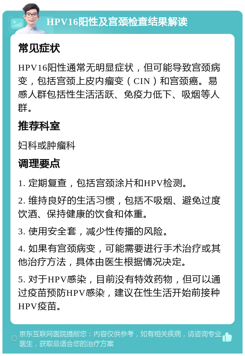 HPV16阳性及宫颈检查结果解读 常见症状 HPV16阳性通常无明显症状，但可能导致宫颈病变，包括宫颈上皮内瘤变（CIN）和宫颈癌。易感人群包括性生活活跃、免疫力低下、吸烟等人群。 推荐科室 妇科或肿瘤科 调理要点 1. 定期复查，包括宫颈涂片和HPV检测。 2. 维持良好的生活习惯，包括不吸烟、避免过度饮酒、保持健康的饮食和体重。 3. 使用安全套，减少性传播的风险。 4. 如果有宫颈病变，可能需要进行手术治疗或其他治疗方法，具体由医生根据情况决定。 5. 对于HPV感染，目前没有特效药物，但可以通过疫苗预防HPV感染，建议在性生活开始前接种HPV疫苗。