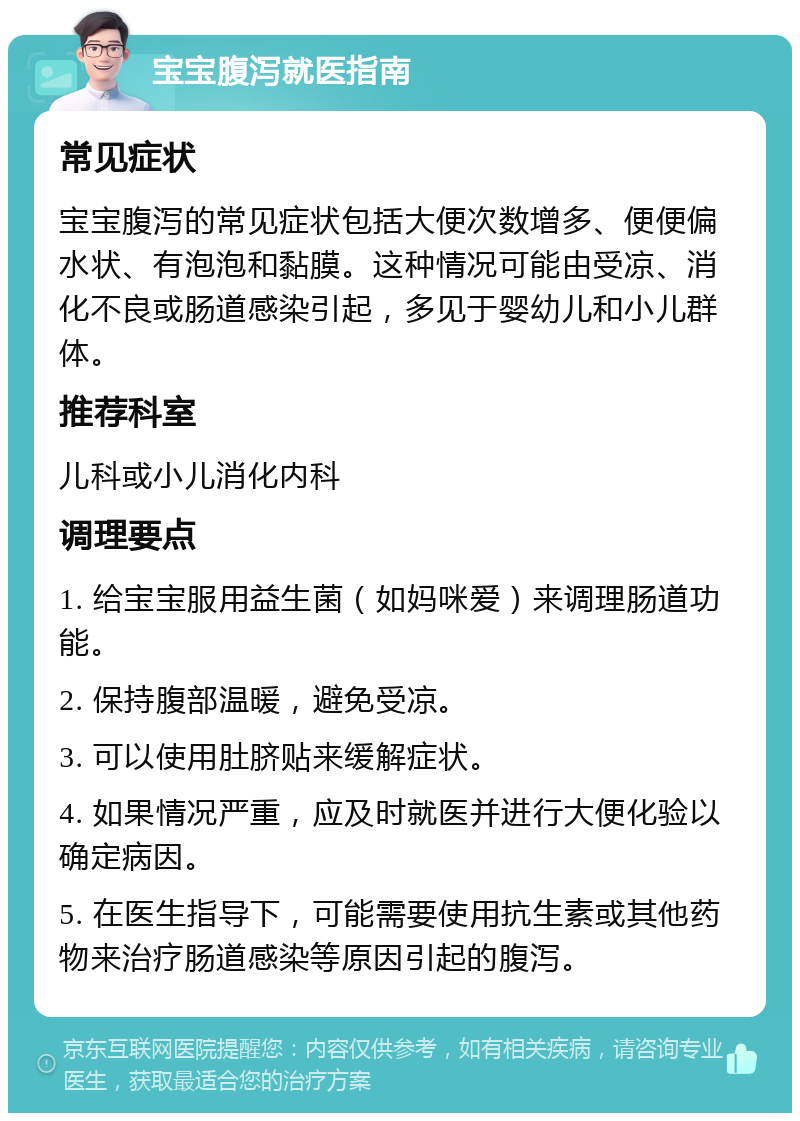 宝宝腹泻就医指南 常见症状 宝宝腹泻的常见症状包括大便次数增多、便便偏水状、有泡泡和黏膜。这种情况可能由受凉、消化不良或肠道感染引起，多见于婴幼儿和小儿群体。 推荐科室 儿科或小儿消化内科 调理要点 1. 给宝宝服用益生菌（如妈咪爱）来调理肠道功能。 2. 保持腹部温暖，避免受凉。 3. 可以使用肚脐贴来缓解症状。 4. 如果情况严重，应及时就医并进行大便化验以确定病因。 5. 在医生指导下，可能需要使用抗生素或其他药物来治疗肠道感染等原因引起的腹泻。