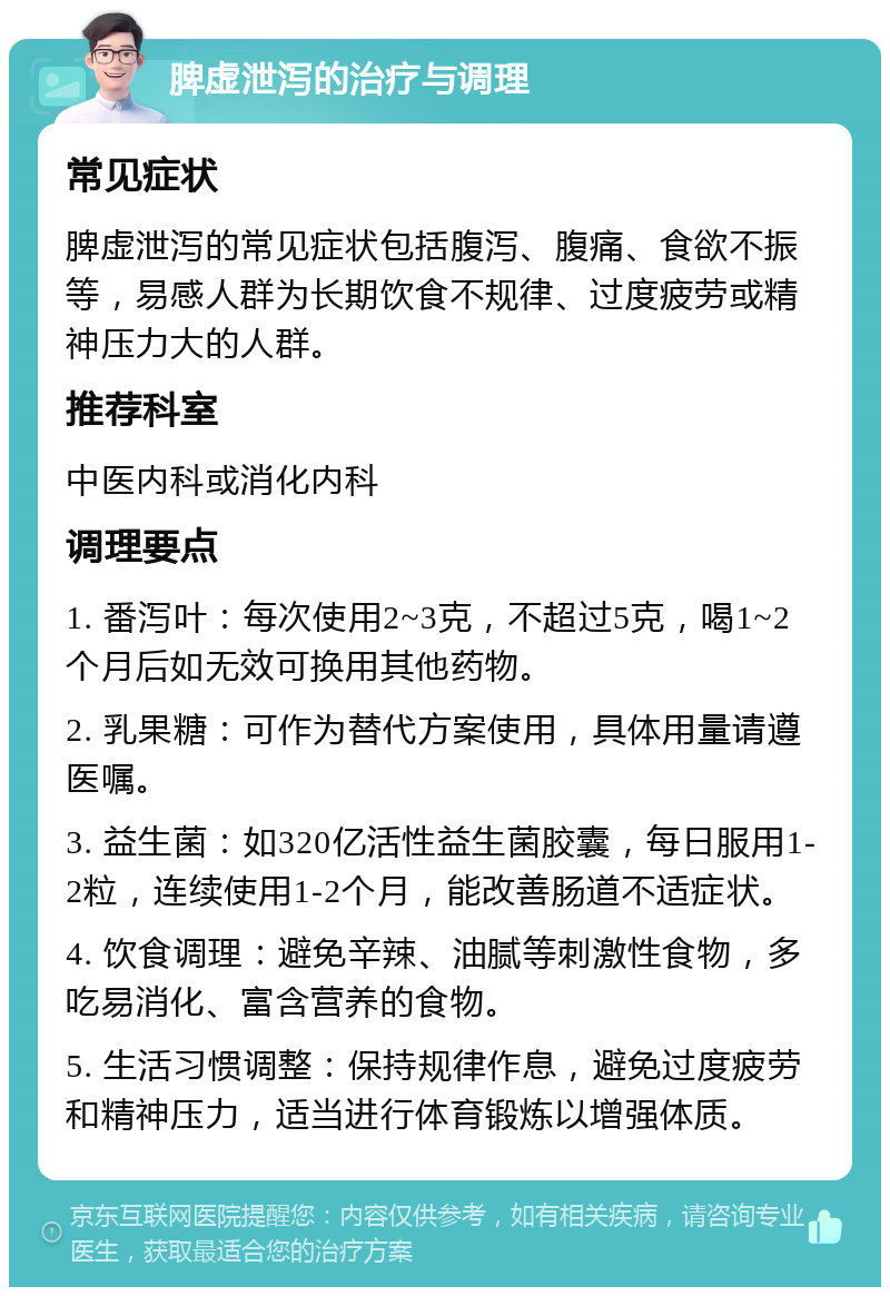 脾虚泄泻的治疗与调理 常见症状 脾虚泄泻的常见症状包括腹泻、腹痛、食欲不振等，易感人群为长期饮食不规律、过度疲劳或精神压力大的人群。 推荐科室 中医内科或消化内科 调理要点 1. 番泻叶：每次使用2~3克，不超过5克，喝1~2个月后如无效可换用其他药物。 2. 乳果糖：可作为替代方案使用，具体用量请遵医嘱。 3. 益生菌：如320亿活性益生菌胶囊，每日服用1-2粒，连续使用1-2个月，能改善肠道不适症状。 4. 饮食调理：避免辛辣、油腻等刺激性食物，多吃易消化、富含营养的食物。 5. 生活习惯调整：保持规律作息，避免过度疲劳和精神压力，适当进行体育锻炼以增强体质。