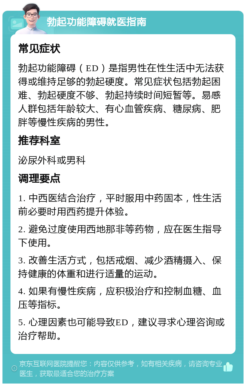 勃起功能障碍就医指南 常见症状 勃起功能障碍（ED）是指男性在性生活中无法获得或维持足够的勃起硬度。常见症状包括勃起困难、勃起硬度不够、勃起持续时间短暂等。易感人群包括年龄较大、有心血管疾病、糖尿病、肥胖等慢性疾病的男性。 推荐科室 泌尿外科或男科 调理要点 1. 中西医结合治疗，平时服用中药固本，性生活前必要时用西药提升体验。 2. 避免过度使用西地那非等药物，应在医生指导下使用。 3. 改善生活方式，包括戒烟、减少酒精摄入、保持健康的体重和进行适量的运动。 4. 如果有慢性疾病，应积极治疗和控制血糖、血压等指标。 5. 心理因素也可能导致ED，建议寻求心理咨询或治疗帮助。