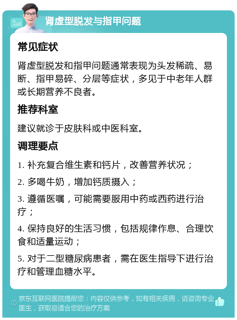 肾虚型脱发与指甲问题 常见症状 肾虚型脱发和指甲问题通常表现为头发稀疏、易断、指甲易碎、分层等症状，多见于中老年人群或长期营养不良者。 推荐科室 建议就诊于皮肤科或中医科室。 调理要点 1. 补充复合维生素和钙片，改善营养状况； 2. 多喝牛奶，增加钙质摄入； 3. 遵循医嘱，可能需要服用中药或西药进行治疗； 4. 保持良好的生活习惯，包括规律作息、合理饮食和适量运动； 5. 对于二型糖尿病患者，需在医生指导下进行治疗和管理血糖水平。