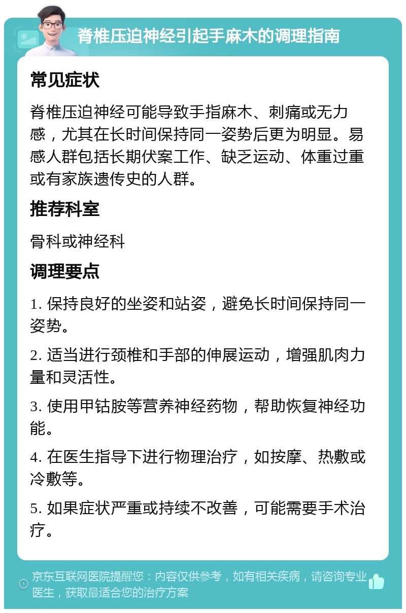 脊椎压迫神经引起手麻木的调理指南 常见症状 脊椎压迫神经可能导致手指麻木、刺痛或无力感，尤其在长时间保持同一姿势后更为明显。易感人群包括长期伏案工作、缺乏运动、体重过重或有家族遗传史的人群。 推荐科室 骨科或神经科 调理要点 1. 保持良好的坐姿和站姿，避免长时间保持同一姿势。 2. 适当进行颈椎和手部的伸展运动，增强肌肉力量和灵活性。 3. 使用甲钴胺等营养神经药物，帮助恢复神经功能。 4. 在医生指导下进行物理治疗，如按摩、热敷或冷敷等。 5. 如果症状严重或持续不改善，可能需要手术治疗。