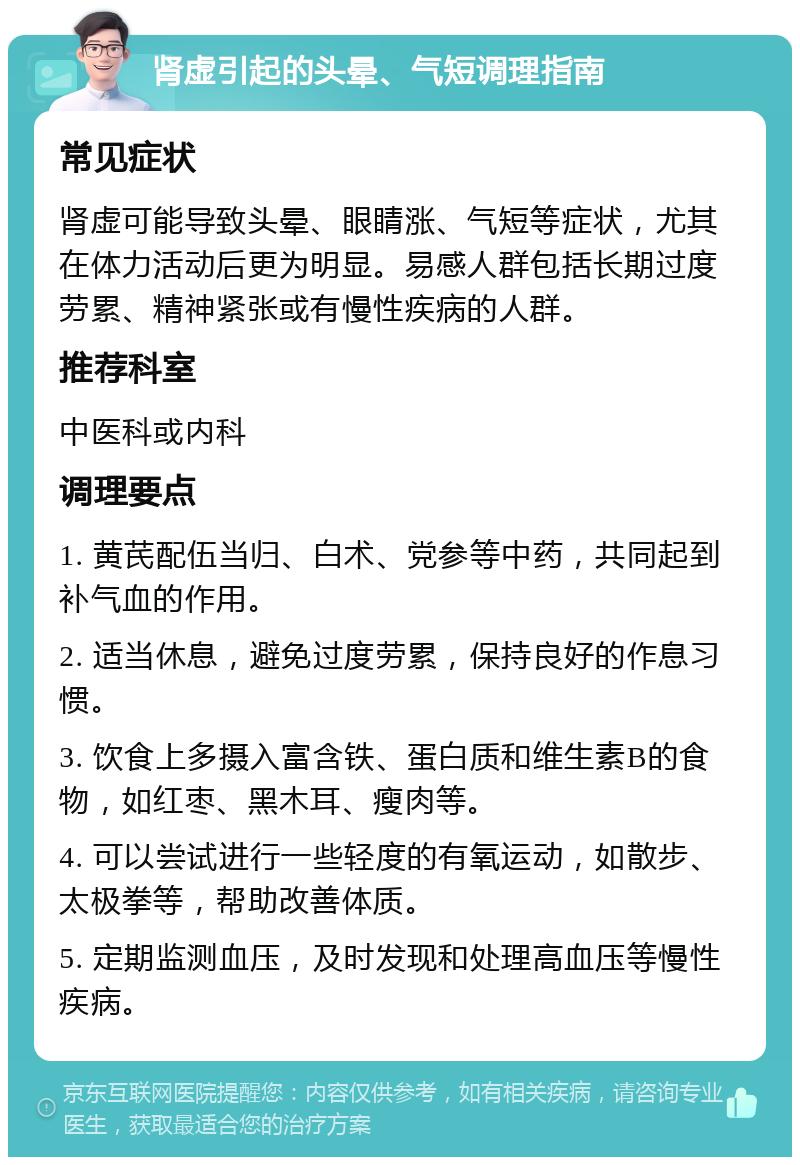 肾虚引起的头晕、气短调理指南 常见症状 肾虚可能导致头晕、眼睛涨、气短等症状，尤其在体力活动后更为明显。易感人群包括长期过度劳累、精神紧张或有慢性疾病的人群。 推荐科室 中医科或内科 调理要点 1. 黄芪配伍当归、白术、党参等中药，共同起到补气血的作用。 2. 适当休息，避免过度劳累，保持良好的作息习惯。 3. 饮食上多摄入富含铁、蛋白质和维生素B的食物，如红枣、黑木耳、瘦肉等。 4. 可以尝试进行一些轻度的有氧运动，如散步、太极拳等，帮助改善体质。 5. 定期监测血压，及时发现和处理高血压等慢性疾病。