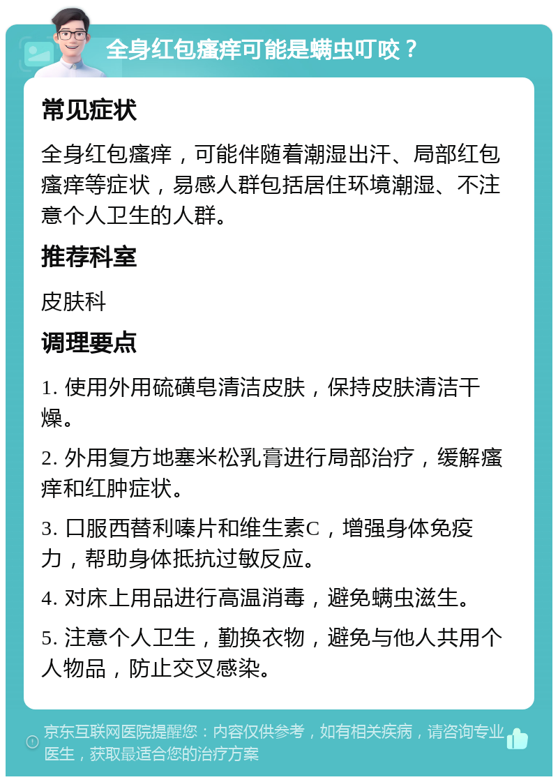 全身红包瘙痒可能是螨虫叮咬？ 常见症状 全身红包瘙痒，可能伴随着潮湿出汗、局部红包瘙痒等症状，易感人群包括居住环境潮湿、不注意个人卫生的人群。 推荐科室 皮肤科 调理要点 1. 使用外用硫磺皂清洁皮肤，保持皮肤清洁干燥。 2. 外用复方地塞米松乳膏进行局部治疗，缓解瘙痒和红肿症状。 3. 口服西替利嗪片和维生素C，增强身体免疫力，帮助身体抵抗过敏反应。 4. 对床上用品进行高温消毒，避免螨虫滋生。 5. 注意个人卫生，勤换衣物，避免与他人共用个人物品，防止交叉感染。