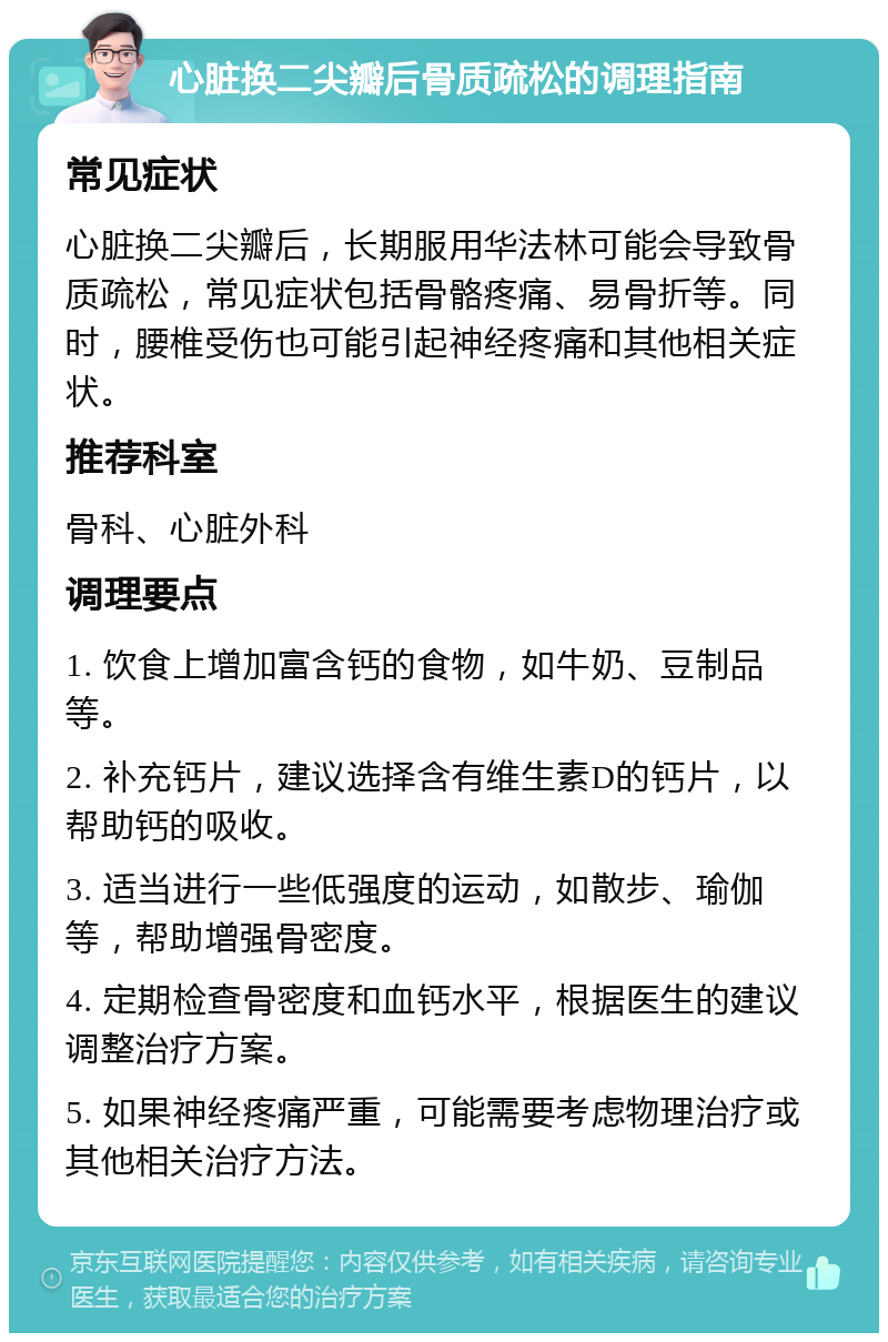 心脏换二尖瓣后骨质疏松的调理指南 常见症状 心脏换二尖瓣后，长期服用华法林可能会导致骨质疏松，常见症状包括骨骼疼痛、易骨折等。同时，腰椎受伤也可能引起神经疼痛和其他相关症状。 推荐科室 骨科、心脏外科 调理要点 1. 饮食上增加富含钙的食物，如牛奶、豆制品等。 2. 补充钙片，建议选择含有维生素D的钙片，以帮助钙的吸收。 3. 适当进行一些低强度的运动，如散步、瑜伽等，帮助增强骨密度。 4. 定期检查骨密度和血钙水平，根据医生的建议调整治疗方案。 5. 如果神经疼痛严重，可能需要考虑物理治疗或其他相关治疗方法。