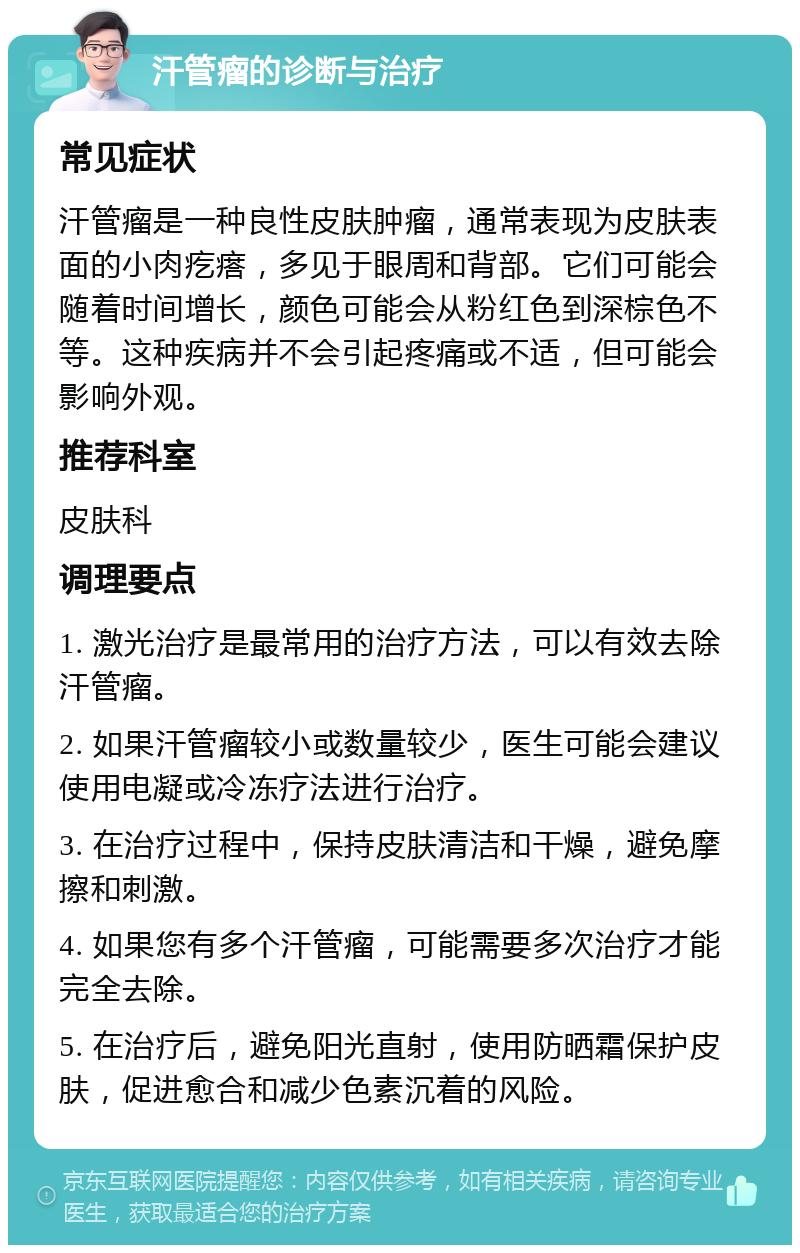 汗管瘤的诊断与治疗 常见症状 汗管瘤是一种良性皮肤肿瘤，通常表现为皮肤表面的小肉疙瘩，多见于眼周和背部。它们可能会随着时间增长，颜色可能会从粉红色到深棕色不等。这种疾病并不会引起疼痛或不适，但可能会影响外观。 推荐科室 皮肤科 调理要点 1. 激光治疗是最常用的治疗方法，可以有效去除汗管瘤。 2. 如果汗管瘤较小或数量较少，医生可能会建议使用电凝或冷冻疗法进行治疗。 3. 在治疗过程中，保持皮肤清洁和干燥，避免摩擦和刺激。 4. 如果您有多个汗管瘤，可能需要多次治疗才能完全去除。 5. 在治疗后，避免阳光直射，使用防晒霜保护皮肤，促进愈合和减少色素沉着的风险。