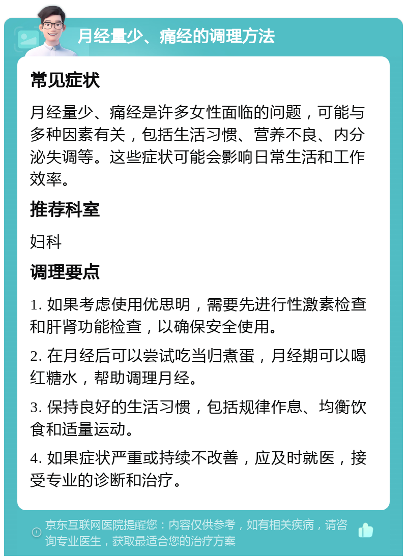 月经量少、痛经的调理方法 常见症状 月经量少、痛经是许多女性面临的问题，可能与多种因素有关，包括生活习惯、营养不良、内分泌失调等。这些症状可能会影响日常生活和工作效率。 推荐科室 妇科 调理要点 1. 如果考虑使用优思明，需要先进行性激素检查和肝肾功能检查，以确保安全使用。 2. 在月经后可以尝试吃当归煮蛋，月经期可以喝红糖水，帮助调理月经。 3. 保持良好的生活习惯，包括规律作息、均衡饮食和适量运动。 4. 如果症状严重或持续不改善，应及时就医，接受专业的诊断和治疗。