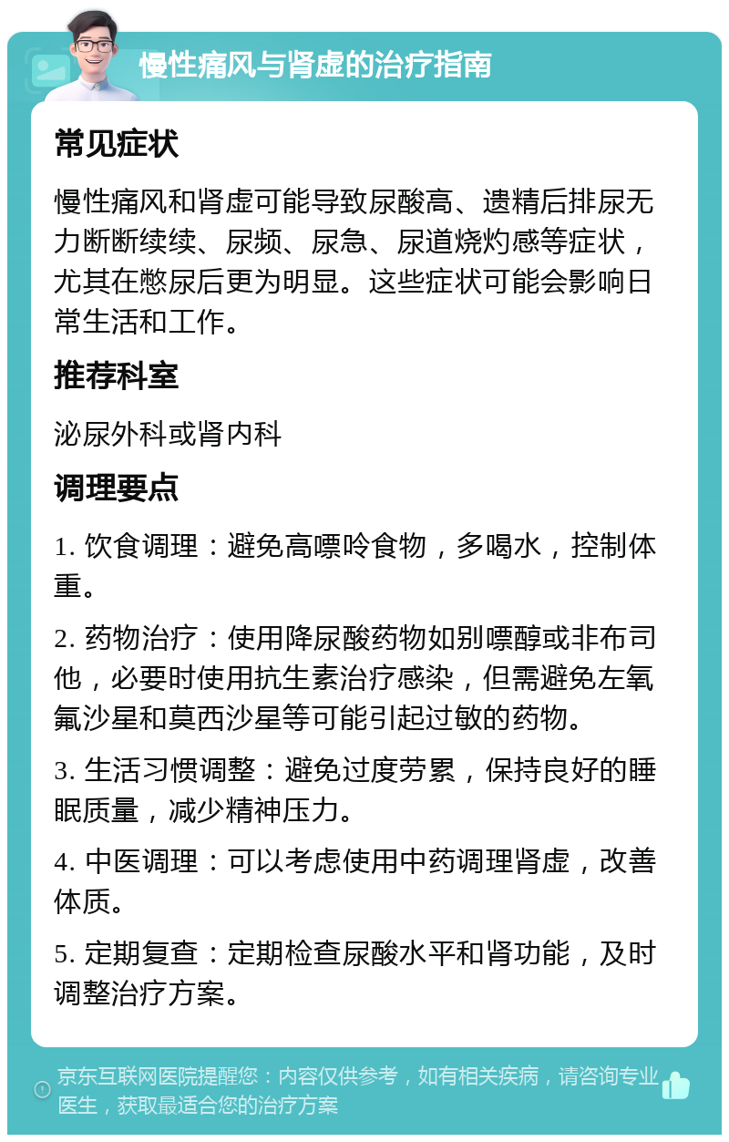 慢性痛风与肾虚的治疗指南 常见症状 慢性痛风和肾虚可能导致尿酸高、遗精后排尿无力断断续续、尿频、尿急、尿道烧灼感等症状，尤其在憋尿后更为明显。这些症状可能会影响日常生活和工作。 推荐科室 泌尿外科或肾内科 调理要点 1. 饮食调理：避免高嘌呤食物，多喝水，控制体重。 2. 药物治疗：使用降尿酸药物如别嘌醇或非布司他，必要时使用抗生素治疗感染，但需避免左氧氟沙星和莫西沙星等可能引起过敏的药物。 3. 生活习惯调整：避免过度劳累，保持良好的睡眠质量，减少精神压力。 4. 中医调理：可以考虑使用中药调理肾虚，改善体质。 5. 定期复查：定期检查尿酸水平和肾功能，及时调整治疗方案。