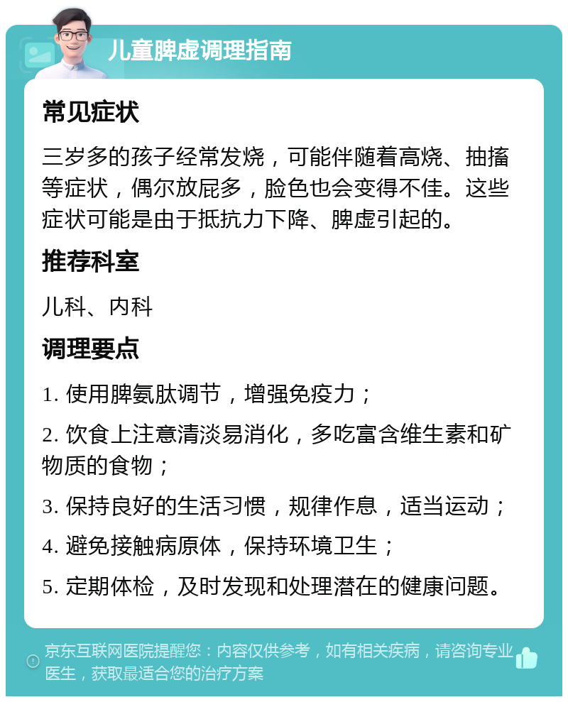 儿童脾虚调理指南 常见症状 三岁多的孩子经常发烧，可能伴随着高烧、抽搐等症状，偶尔放屁多，脸色也会变得不佳。这些症状可能是由于抵抗力下降、脾虚引起的。 推荐科室 儿科、内科 调理要点 1. 使用脾氨肽调节，增强免疫力； 2. 饮食上注意清淡易消化，多吃富含维生素和矿物质的食物； 3. 保持良好的生活习惯，规律作息，适当运动； 4. 避免接触病原体，保持环境卫生； 5. 定期体检，及时发现和处理潜在的健康问题。