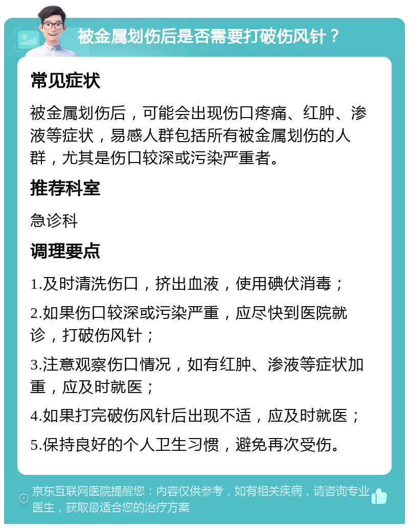 被金属划伤后是否需要打破伤风针？ 常见症状 被金属划伤后，可能会出现伤口疼痛、红肿、渗液等症状，易感人群包括所有被金属划伤的人群，尤其是伤口较深或污染严重者。 推荐科室 急诊科 调理要点 1.及时清洗伤口，挤出血液，使用碘伏消毒； 2.如果伤口较深或污染严重，应尽快到医院就诊，打破伤风针； 3.注意观察伤口情况，如有红肿、渗液等症状加重，应及时就医； 4.如果打完破伤风针后出现不适，应及时就医； 5.保持良好的个人卫生习惯，避免再次受伤。