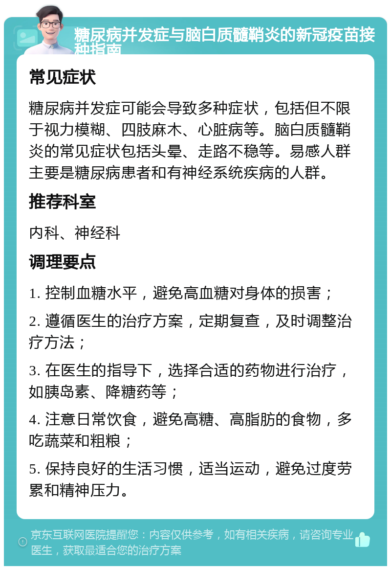 糖尿病并发症与脑白质髓鞘炎的新冠疫苗接种指南 常见症状 糖尿病并发症可能会导致多种症状，包括但不限于视力模糊、四肢麻木、心脏病等。脑白质髓鞘炎的常见症状包括头晕、走路不稳等。易感人群主要是糖尿病患者和有神经系统疾病的人群。 推荐科室 内科、神经科 调理要点 1. 控制血糖水平，避免高血糖对身体的损害； 2. 遵循医生的治疗方案，定期复查，及时调整治疗方法； 3. 在医生的指导下，选择合适的药物进行治疗，如胰岛素、降糖药等； 4. 注意日常饮食，避免高糖、高脂肪的食物，多吃蔬菜和粗粮； 5. 保持良好的生活习惯，适当运动，避免过度劳累和精神压力。