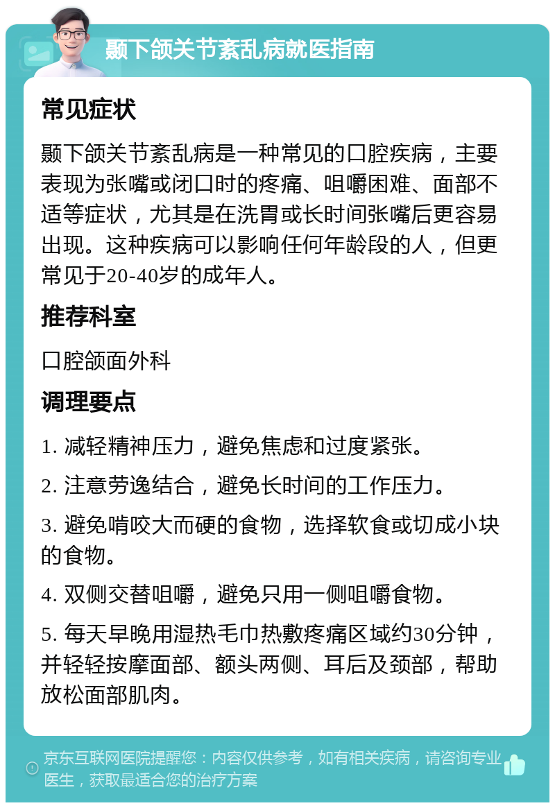 颞下颌关节紊乱病就医指南 常见症状 颞下颌关节紊乱病是一种常见的口腔疾病，主要表现为张嘴或闭口时的疼痛、咀嚼困难、面部不适等症状，尤其是在洗胃或长时间张嘴后更容易出现。这种疾病可以影响任何年龄段的人，但更常见于20-40岁的成年人。 推荐科室 口腔颌面外科 调理要点 1. 减轻精神压力，避免焦虑和过度紧张。 2. 注意劳逸结合，避免长时间的工作压力。 3. 避免啃咬大而硬的食物，选择软食或切成小块的食物。 4. 双侧交替咀嚼，避免只用一侧咀嚼食物。 5. 每天早晚用湿热毛巾热敷疼痛区域约30分钟，并轻轻按摩面部、额头两侧、耳后及颈部，帮助放松面部肌肉。