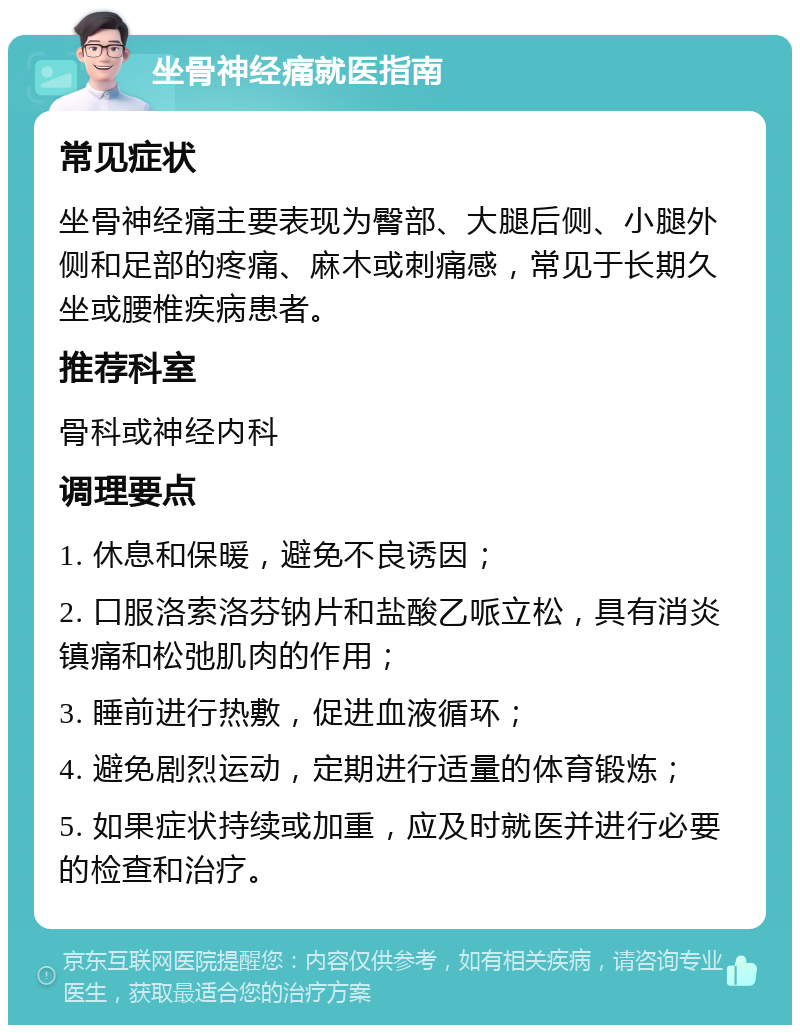 坐骨神经痛就医指南 常见症状 坐骨神经痛主要表现为臀部、大腿后侧、小腿外侧和足部的疼痛、麻木或刺痛感，常见于长期久坐或腰椎疾病患者。 推荐科室 骨科或神经内科 调理要点 1. 休息和保暖，避免不良诱因； 2. 口服洛索洛芬钠片和盐酸乙哌立松，具有消炎镇痛和松弛肌肉的作用； 3. 睡前进行热敷，促进血液循环； 4. 避免剧烈运动，定期进行适量的体育锻炼； 5. 如果症状持续或加重，应及时就医并进行必要的检查和治疗。