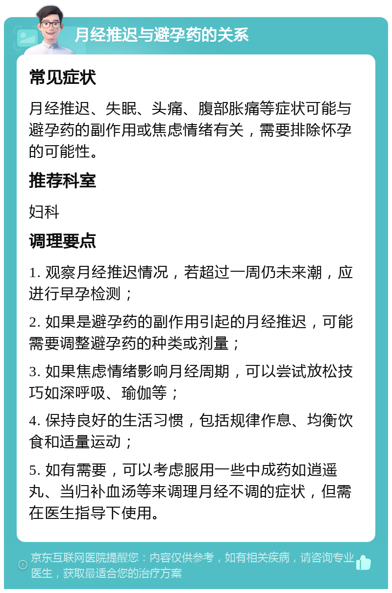 月经推迟与避孕药的关系 常见症状 月经推迟、失眠、头痛、腹部胀痛等症状可能与避孕药的副作用或焦虑情绪有关，需要排除怀孕的可能性。 推荐科室 妇科 调理要点 1. 观察月经推迟情况，若超过一周仍未来潮，应进行早孕检测； 2. 如果是避孕药的副作用引起的月经推迟，可能需要调整避孕药的种类或剂量； 3. 如果焦虑情绪影响月经周期，可以尝试放松技巧如深呼吸、瑜伽等； 4. 保持良好的生活习惯，包括规律作息、均衡饮食和适量运动； 5. 如有需要，可以考虑服用一些中成药如逍遥丸、当归补血汤等来调理月经不调的症状，但需在医生指导下使用。