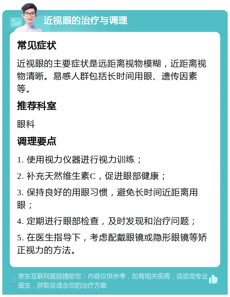 近视眼的治疗与调理 常见症状 近视眼的主要症状是远距离视物模糊，近距离视物清晰。易感人群包括长时间用眼、遗传因素等。 推荐科室 眼科 调理要点 1. 使用视力仪器进行视力训练； 2. 补充天然维生素C，促进眼部健康； 3. 保持良好的用眼习惯，避免长时间近距离用眼； 4. 定期进行眼部检查，及时发现和治疗问题； 5. 在医生指导下，考虑配戴眼镜或隐形眼镜等矫正视力的方法。