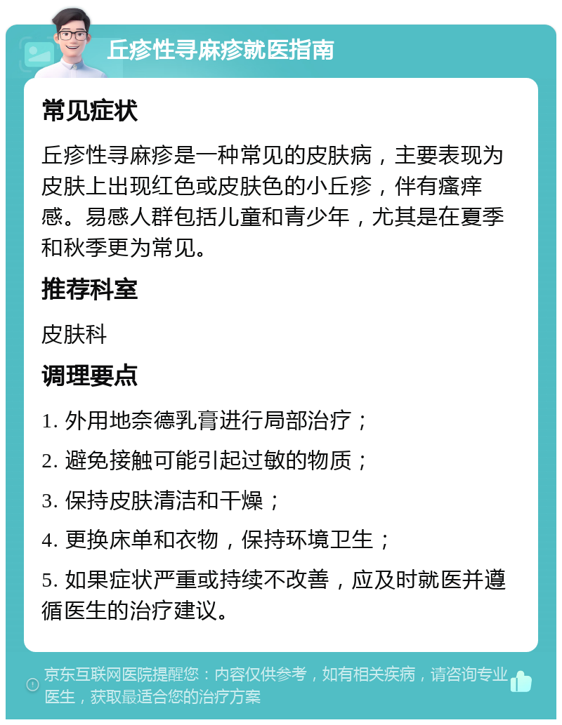 丘疹性寻麻疹就医指南 常见症状 丘疹性寻麻疹是一种常见的皮肤病，主要表现为皮肤上出现红色或皮肤色的小丘疹，伴有瘙痒感。易感人群包括儿童和青少年，尤其是在夏季和秋季更为常见。 推荐科室 皮肤科 调理要点 1. 外用地奈德乳膏进行局部治疗； 2. 避免接触可能引起过敏的物质； 3. 保持皮肤清洁和干燥； 4. 更换床单和衣物，保持环境卫生； 5. 如果症状严重或持续不改善，应及时就医并遵循医生的治疗建议。