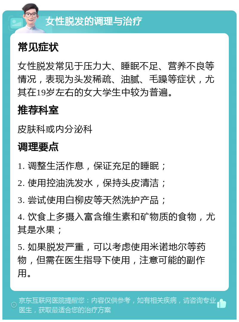 女性脱发的调理与治疗 常见症状 女性脱发常见于压力大、睡眠不足、营养不良等情况，表现为头发稀疏、油腻、毛躁等症状，尤其在19岁左右的女大学生中较为普遍。 推荐科室 皮肤科或内分泌科 调理要点 1. 调整生活作息，保证充足的睡眠； 2. 使用控油洗发水，保持头皮清洁； 3. 尝试使用白柳皮等天然洗护产品； 4. 饮食上多摄入富含维生素和矿物质的食物，尤其是水果； 5. 如果脱发严重，可以考虑使用米诺地尔等药物，但需在医生指导下使用，注意可能的副作用。