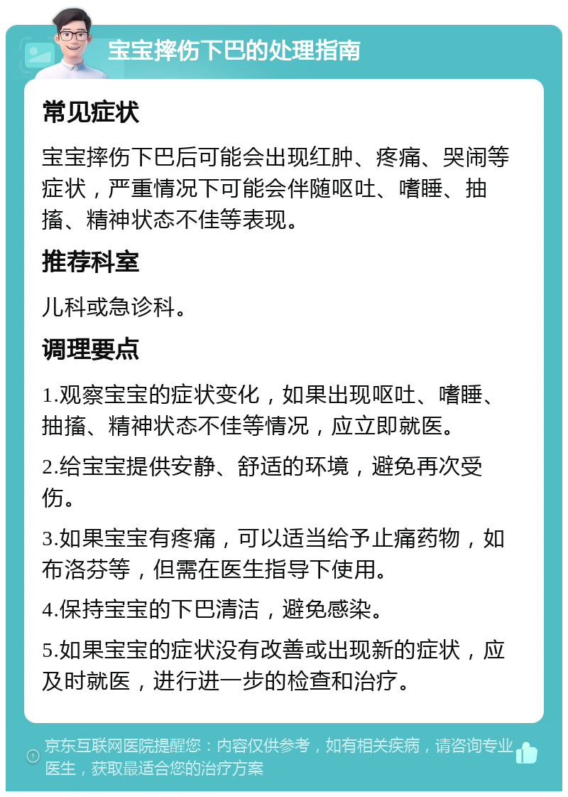 宝宝摔伤下巴的处理指南 常见症状 宝宝摔伤下巴后可能会出现红肿、疼痛、哭闹等症状，严重情况下可能会伴随呕吐、嗜睡、抽搐、精神状态不佳等表现。 推荐科室 儿科或急诊科。 调理要点 1.观察宝宝的症状变化，如果出现呕吐、嗜睡、抽搐、精神状态不佳等情况，应立即就医。 2.给宝宝提供安静、舒适的环境，避免再次受伤。 3.如果宝宝有疼痛，可以适当给予止痛药物，如布洛芬等，但需在医生指导下使用。 4.保持宝宝的下巴清洁，避免感染。 5.如果宝宝的症状没有改善或出现新的症状，应及时就医，进行进一步的检查和治疗。