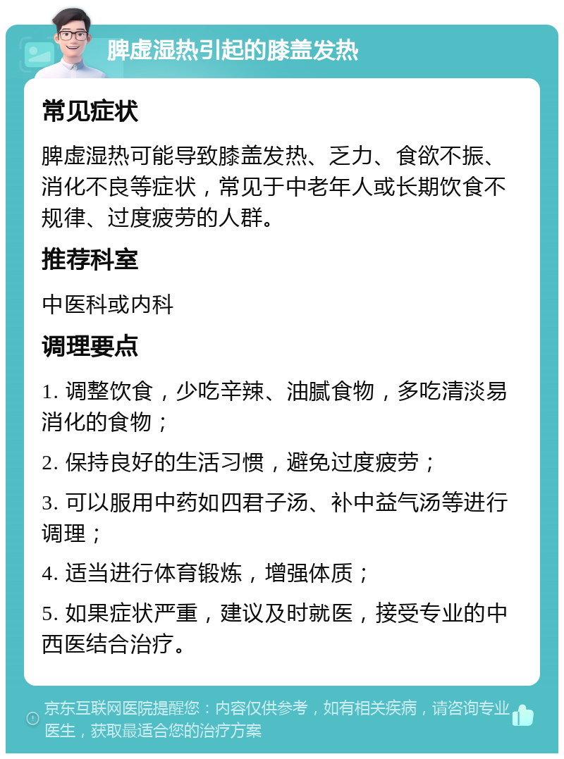 脾虚湿热引起的膝盖发热 常见症状 脾虚湿热可能导致膝盖发热、乏力、食欲不振、消化不良等症状，常见于中老年人或长期饮食不规律、过度疲劳的人群。 推荐科室 中医科或内科 调理要点 1. 调整饮食，少吃辛辣、油腻食物，多吃清淡易消化的食物； 2. 保持良好的生活习惯，避免过度疲劳； 3. 可以服用中药如四君子汤、补中益气汤等进行调理； 4. 适当进行体育锻炼，增强体质； 5. 如果症状严重，建议及时就医，接受专业的中西医结合治疗。