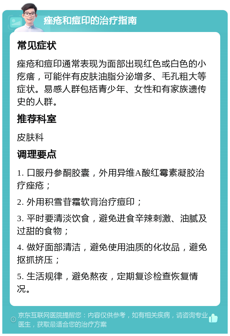 痤疮和痘印的治疗指南 常见症状 痤疮和痘印通常表现为面部出现红色或白色的小疙瘩，可能伴有皮肤油脂分泌增多、毛孔粗大等症状。易感人群包括青少年、女性和有家族遗传史的人群。 推荐科室 皮肤科 调理要点 1. 口服丹参酮胶囊，外用异维A酸红霉素凝胶治疗痤疮； 2. 外用积雪苷霜软膏治疗痘印； 3. 平时要清淡饮食，避免进食辛辣刺激、油腻及过甜的食物； 4. 做好面部清洁，避免使用油质的化妆品，避免抠抓挤压； 5. 生活规律，避免熬夜，定期复诊检查恢复情况。