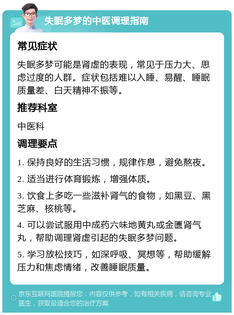 失眠多梦的中医调理指南 常见症状 失眠多梦可能是肾虚的表现，常见于压力大、思虑过度的人群。症状包括难以入睡、易醒、睡眠质量差、白天精神不振等。 推荐科室 中医科 调理要点 1. 保持良好的生活习惯，规律作息，避免熬夜。 2. 适当进行体育锻炼，增强体质。 3. 饮食上多吃一些滋补肾气的食物，如黑豆、黑芝麻、核桃等。 4. 可以尝试服用中成药六味地黄丸或金匮肾气丸，帮助调理肾虚引起的失眠多梦问题。 5. 学习放松技巧，如深呼吸、冥想等，帮助缓解压力和焦虑情绪，改善睡眠质量。