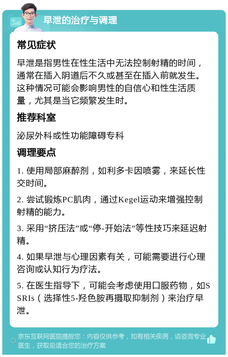 早泄的治疗与调理 常见症状 早泄是指男性在性生活中无法控制射精的时间，通常在插入阴道后不久或甚至在插入前就发生。这种情况可能会影响男性的自信心和性生活质量，尤其是当它频繁发生时。 推荐科室 泌尿外科或性功能障碍专科 调理要点 1. 使用局部麻醉剂，如利多卡因喷雾，来延长性交时间。 2. 尝试锻炼PC肌肉，通过Kegel运动来增强控制射精的能力。 3. 采用“挤压法”或“停-开始法”等性技巧来延迟射精。 4. 如果早泄与心理因素有关，可能需要进行心理咨询或认知行为疗法。 5. 在医生指导下，可能会考虑使用口服药物，如SSRIs（选择性5-羟色胺再摄取抑制剂）来治疗早泄。