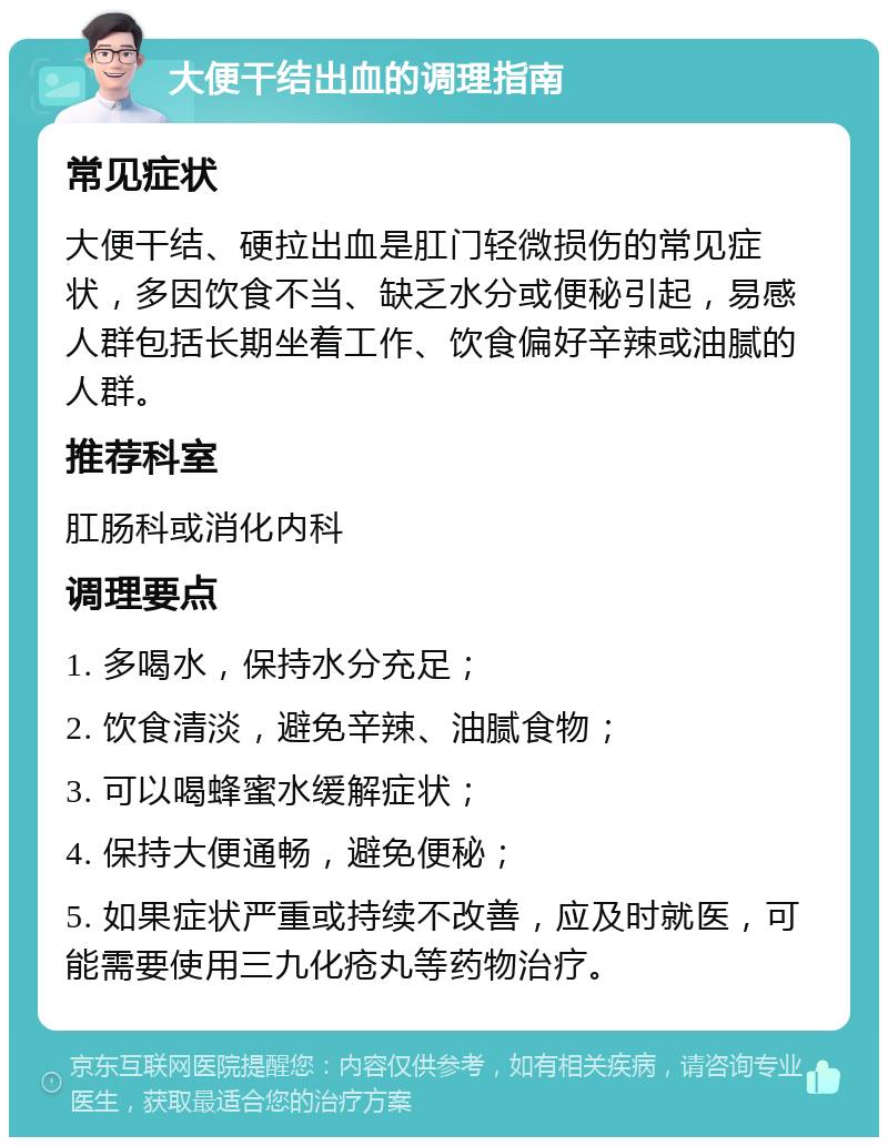 大便干结出血的调理指南 常见症状 大便干结、硬拉出血是肛门轻微损伤的常见症状，多因饮食不当、缺乏水分或便秘引起，易感人群包括长期坐着工作、饮食偏好辛辣或油腻的人群。 推荐科室 肛肠科或消化内科 调理要点 1. 多喝水，保持水分充足； 2. 饮食清淡，避免辛辣、油腻食物； 3. 可以喝蜂蜜水缓解症状； 4. 保持大便通畅，避免便秘； 5. 如果症状严重或持续不改善，应及时就医，可能需要使用三九化疮丸等药物治疗。