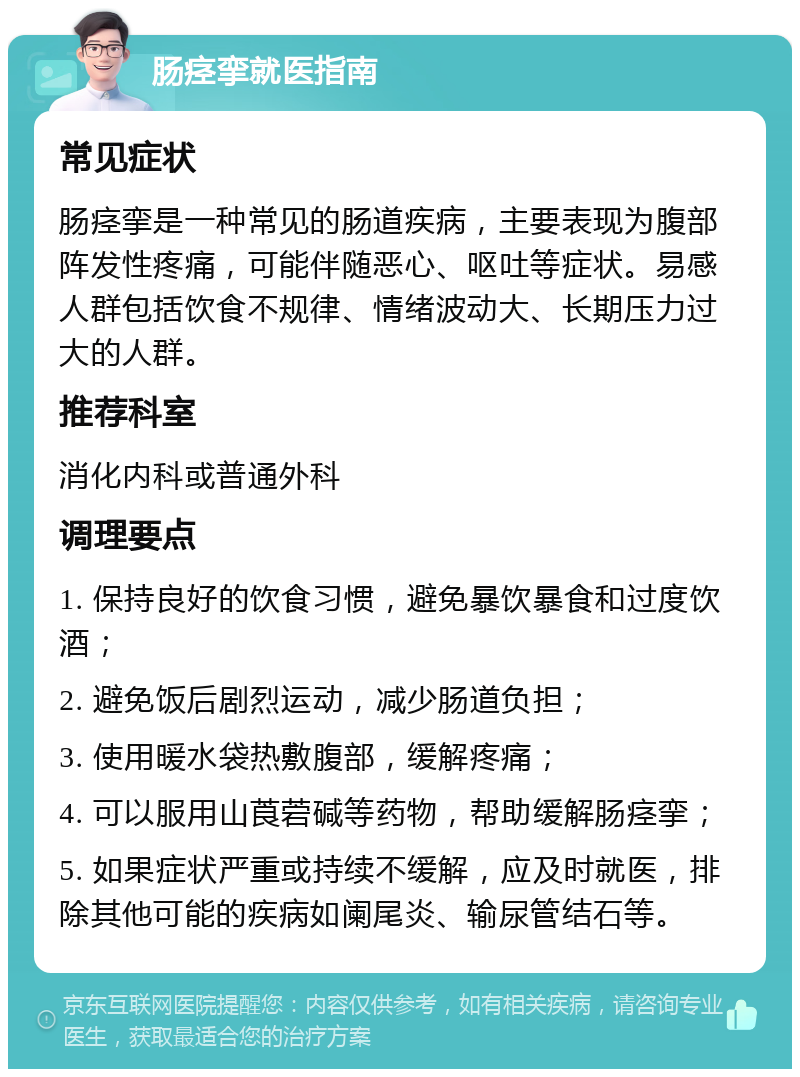 肠痉挛就医指南 常见症状 肠痉挛是一种常见的肠道疾病，主要表现为腹部阵发性疼痛，可能伴随恶心、呕吐等症状。易感人群包括饮食不规律、情绪波动大、长期压力过大的人群。 推荐科室 消化内科或普通外科 调理要点 1. 保持良好的饮食习惯，避免暴饮暴食和过度饮酒； 2. 避免饭后剧烈运动，减少肠道负担； 3. 使用暖水袋热敷腹部，缓解疼痛； 4. 可以服用山莨菪碱等药物，帮助缓解肠痉挛； 5. 如果症状严重或持续不缓解，应及时就医，排除其他可能的疾病如阑尾炎、输尿管结石等。