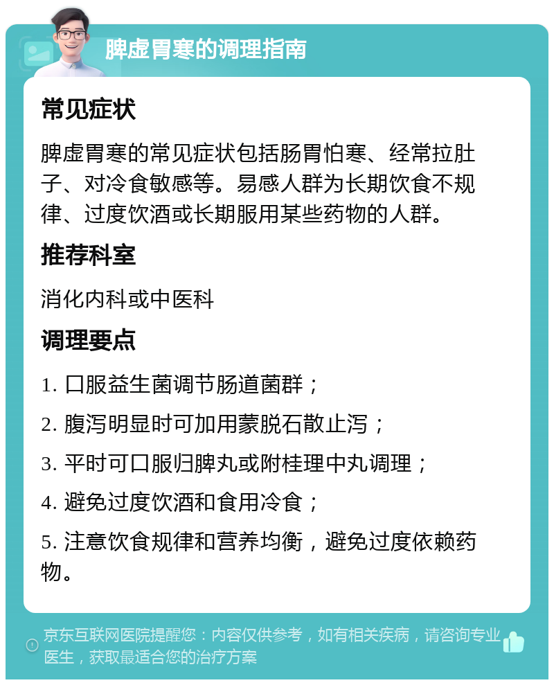 脾虚胃寒的调理指南 常见症状 脾虚胃寒的常见症状包括肠胃怕寒、经常拉肚子、对冷食敏感等。易感人群为长期饮食不规律、过度饮酒或长期服用某些药物的人群。 推荐科室 消化内科或中医科 调理要点 1. 口服益生菌调节肠道菌群； 2. 腹泻明显时可加用蒙脱石散止泻； 3. 平时可口服归脾丸或附桂理中丸调理； 4. 避免过度饮酒和食用冷食； 5. 注意饮食规律和营养均衡，避免过度依赖药物。