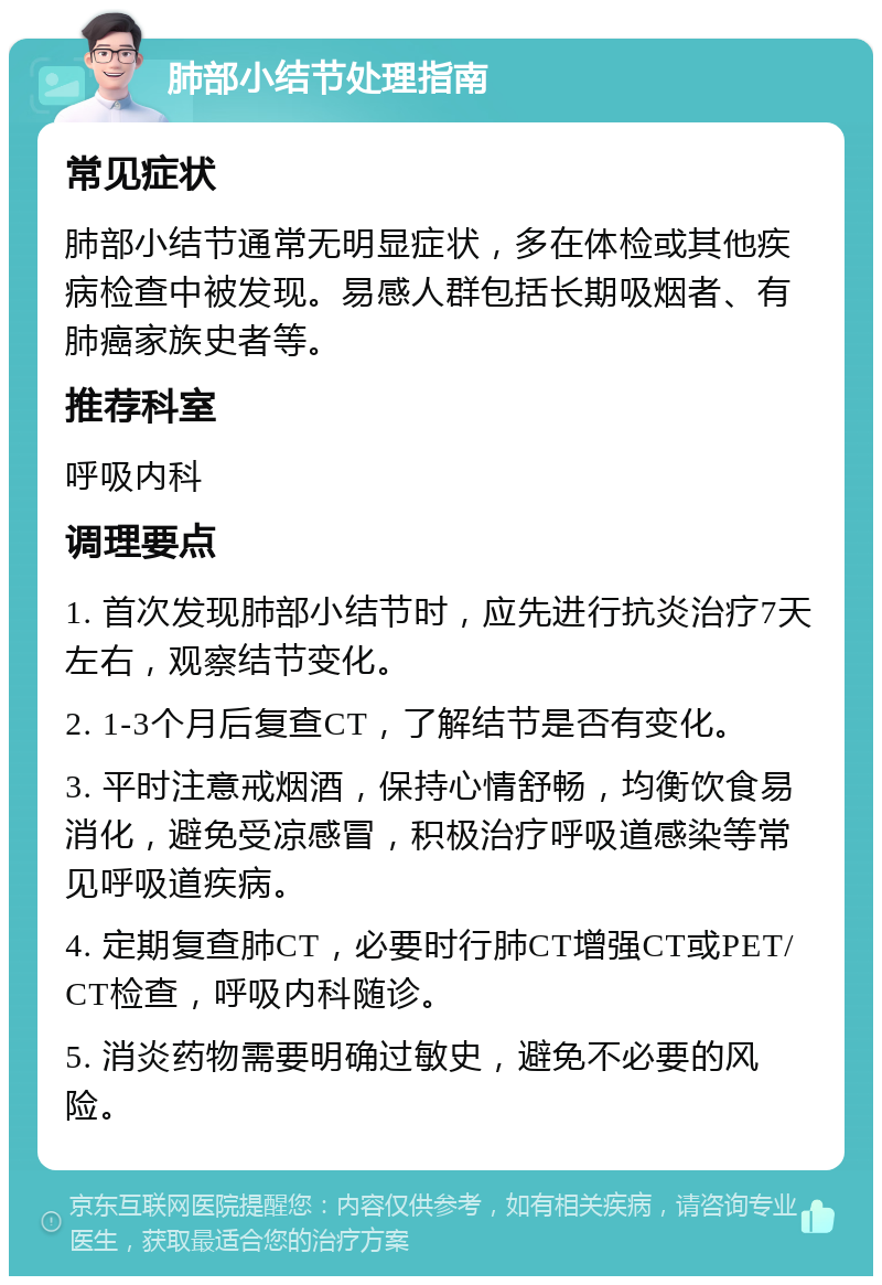 肺部小结节处理指南 常见症状 肺部小结节通常无明显症状，多在体检或其他疾病检查中被发现。易感人群包括长期吸烟者、有肺癌家族史者等。 推荐科室 呼吸内科 调理要点 1. 首次发现肺部小结节时，应先进行抗炎治疗7天左右，观察结节变化。 2. 1-3个月后复查CT，了解结节是否有变化。 3. 平时注意戒烟酒，保持心情舒畅，均衡饮食易消化，避免受凉感冒，积极治疗呼吸道感染等常见呼吸道疾病。 4. 定期复查肺CT，必要时行肺CT增强CT或PET/CT检查，呼吸内科随诊。 5. 消炎药物需要明确过敏史，避免不必要的风险。