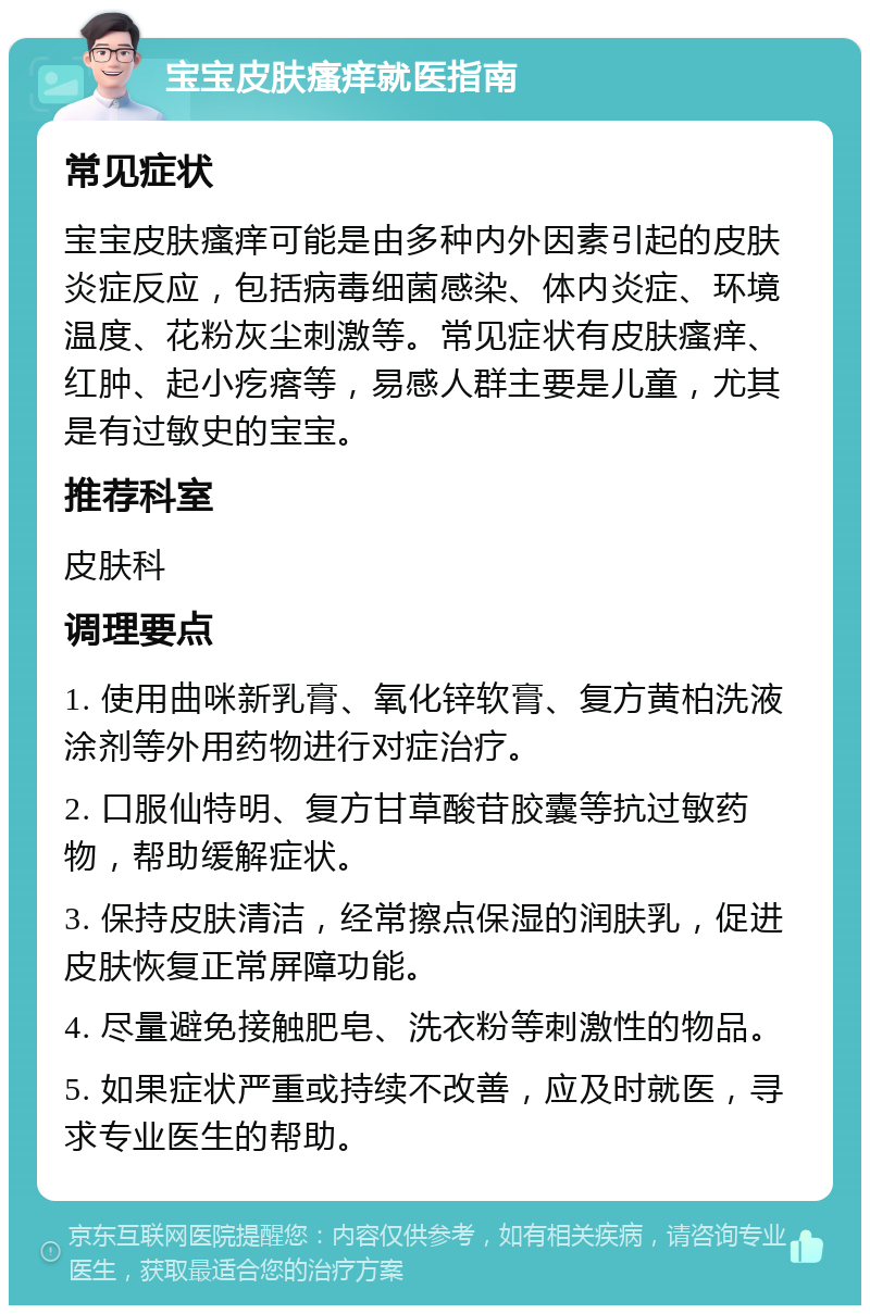 宝宝皮肤瘙痒就医指南 常见症状 宝宝皮肤瘙痒可能是由多种内外因素引起的皮肤炎症反应，包括病毒细菌感染、体内炎症、环境温度、花粉灰尘刺激等。常见症状有皮肤瘙痒、红肿、起小疙瘩等，易感人群主要是儿童，尤其是有过敏史的宝宝。 推荐科室 皮肤科 调理要点 1. 使用曲咪新乳膏、氧化锌软膏、复方黄柏洗液涂剂等外用药物进行对症治疗。 2. 口服仙特明、复方甘草酸苷胶囊等抗过敏药物，帮助缓解症状。 3. 保持皮肤清洁，经常擦点保湿的润肤乳，促进皮肤恢复正常屏障功能。 4. 尽量避免接触肥皂、洗衣粉等刺激性的物品。 5. 如果症状严重或持续不改善，应及时就医，寻求专业医生的帮助。