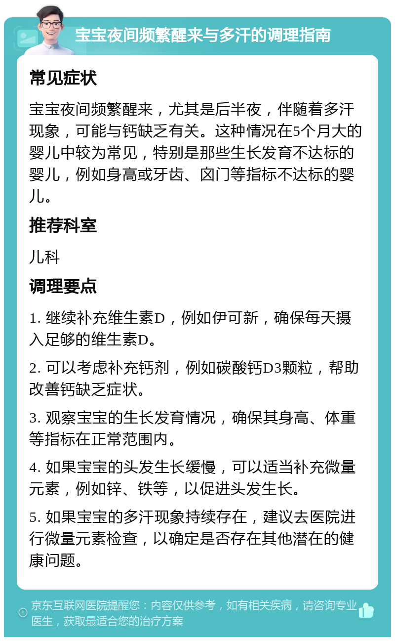 宝宝夜间频繁醒来与多汗的调理指南 常见症状 宝宝夜间频繁醒来，尤其是后半夜，伴随着多汗现象，可能与钙缺乏有关。这种情况在5个月大的婴儿中较为常见，特别是那些生长发育不达标的婴儿，例如身高或牙齿、囟门等指标不达标的婴儿。 推荐科室 儿科 调理要点 1. 继续补充维生素D，例如伊可新，确保每天摄入足够的维生素D。 2. 可以考虑补充钙剂，例如碳酸钙D3颗粒，帮助改善钙缺乏症状。 3. 观察宝宝的生长发育情况，确保其身高、体重等指标在正常范围内。 4. 如果宝宝的头发生长缓慢，可以适当补充微量元素，例如锌、铁等，以促进头发生长。 5. 如果宝宝的多汗现象持续存在，建议去医院进行微量元素检查，以确定是否存在其他潜在的健康问题。